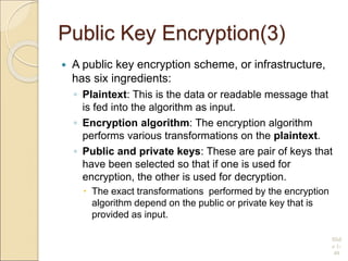 Public Key Encryption(3)
 A public key encryption scheme, or infrastructure,
has six ingredients:
◦ Plaintext: This is the data or readable message that
is fed into the algorithm as input.
◦ Encryption algorithm: The encryption algorithm
performs various transformations on the plaintext.
◦ Public and private keys: These are pair of keys that
have been selected so that if one is used for
encryption, the other is used for decryption.
 The exact transformations performed by the encryption
algorithm depend on the public or private key that is
provided as input.
Slid
e 1-
49
 