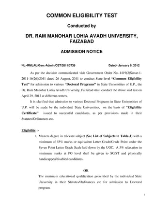 COMMON ELIGIBILITY TEST
                                   Conducted by

   DR. RAM MANOHAR LOHIA AVADH UNIVERSITY,
                 FAIZABAD

                              ADMISSION NOTICE


No.-RMLAU/Gen.-Admin/CET/2011/3736                               Dated- January 9, 2012

      As per the decision communicated vide Government Order No.-1419(2)Sattar-1-
2011-16(26)/2011 dated 26 August, 2011 to conduct State level “Common Eligibility
Test” for admission to various “Doctoral Programs” in State Universities of U.P., the
Dr. Ram Manohar Lohia Avadh University, Faizabad shall conduct the above said test on
April 29, 2012 at different centers.
      It is clarified that admission to various Doctoral Programs in State Universities of
U.P. will be made by the individual State Universities, on the basis of “Eligibility
Certificate”      issued to successful candidates, as per provisions made in their
Statutes/Ordinances etc.


Eligibility :-
          1. Masters degree in relevant subject (See List of Subjects in Table-1) with a
               minimum of 55% marks or equivalent Letter Grade/Grade Point under the
               Seven Point Letter Grade Scale laid down by the UGC. A 5% relaxation in
               minimum marks at PG level shall be given to SC/ST and physically
               handicapped/disabled candidates.


                                              OR
               The minimum educational qualification prescribed by the individual State
               University in their Statutes/Ordinances etc for admission to Doctoral
               program.
                                                                                             1
 