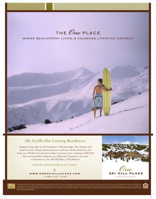 where beachfront living & colorado lifestyle connect
                                                                            the                       One place




               Ski-In/Ski-Out Luxury Residences
   Imagine living right on the beachfront of Breckenridge. The ultimate real
   estate location. Hand-crafted, luxurious residences ideally situated on the
front row of Peak 8 in Colorado’s perfect mountain town. Starting at $665,000
      these incomparable residences are selling fast. Experience an ocean
               of adventure at One Ski Hill Place, A RockResort.

                              choose your floor plan today


                        w w w. o n e s k i h i l l p l a c e . c o m
                                                  1 - 8 8 8 - 3 10 - 1 3 4 5



The artist rendering and information presented hereon are proposed and provided for illustrative, marketing and conceptual purposes only and should not be relied upon as a basis for purchasing as all elements are subject to modification or
elimination by the developer without notice. Verify finish details before purchasing. Obtain the Property Report required by Federal Law and read it before signing anything. No Federal Agency has judged the merits, if any, of this property. This
advertisement and any statements, depictions or representations herein are not intended to be an offering to residents in any jurisdiction where prior registration requirements have not been fulfilled. VOID WHERE PROHIBITED BY LAW. © 2008
Vail Resorts Development Company.
 