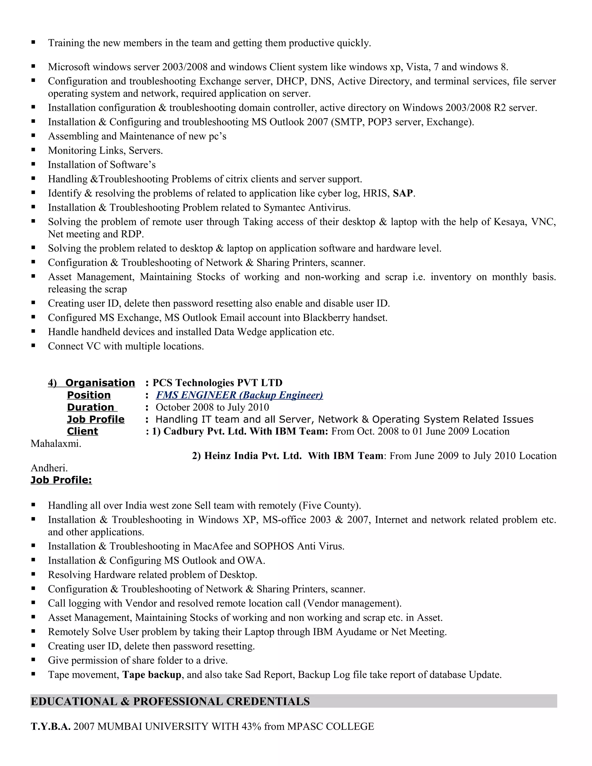  Training the new members in the team and getting them productive quickly.
 Microsoft windows server 2003/2008 and windows Client system like windows xp, Vista, 7 and windows 8.
 Configuration and troubleshooting Exchange server, DHCP, DNS, Active Directory, and terminal services, file server
operating system and network, required application on server.
 Installation configuration & troubleshooting domain controller, active directory on Windows 2003/2008 R2 server.
 Installation & Configuring and troubleshooting MS Outlook 2007 (SMTP, POP3 server, Exchange).
 Assembling and Maintenance of new pc’s
 Monitoring Links, Servers.
 Installation of Software’s
 Handling &Troubleshooting Problems of citrix clients and server support.
 Identify & resolving the problems of related to application like cyber log, HRIS, SAP.
 Installation & Troubleshooting Problem related to Symantec Antivirus.
 Solving the problem of remote user through Taking access of their desktop & laptop with the help of Kesaya, VNC,
Net meeting and RDP.
 Solving the problem related to desktop & laptop on application software and hardware level.
 Configuration & Troubleshooting of Network & Sharing Printers, scanner.
 Asset Management, Maintaining Stocks of working and non-working and scrap i.e. inventory on monthly basis.
releasing the scrap
 Creating user ID, delete then password resetting also enable and disable user ID.
 Configured MS Exchange, MS Outlook Email account into Blackberry handset.
 Handle handheld devices and installed Data Wedge application etc.
 Connect VC with multiple locations.
4) Organisation : PCS Technologies PVT LTD
Position : FMS ENGINEER (Backup Engineer)
Duration : October 2008 to July 2010
Job Profile : Handling IT team and all Server, Network & Operating System Related Issues
Client : 1) Cadbury Pvt. Ltd. With IBM Team: From Oct. 2008 to 01 June 2009 Location
Mahalaxmi.
2) Heinz India Pvt. Ltd. With IBM Team: From June 2009 to July 2010 Location
Andheri.
Job Profile:
 Handling all over India west zone Sell team with remotely (Five County).
 Installation & Troubleshooting in Windows XP, MS-office 2003 & 2007, Internet and network related problem etc.
and other applications.
 Installation & Troubleshooting in MacAfee and SOPHOS Anti Virus.
 Installation & Configuring MS Outlook and OWA.
 Resolving Hardware related problem of Desktop.
 Configuration & Troubleshooting of Network & Sharing Printers, scanner.
 Call logging with Vendor and resolved remote location call (Vendor management).
 Asset Management, Maintaining Stocks of working and non working and scrap etc. in Asset.
 Remotely Solve User problem by taking their Laptop through IBM Ayudame or Net Meeting.
 Creating user ID, delete then password resetting.
 Give permission of share folder to a drive.
 Tape movement, Tape backup, and also take Sad Report, Backup Log file take report of database Update.
EDUCATIONAL & PROFESSIONAL CREDENTIALS
T.Y.B.A. 2007 MUMBAI UNIVERSITY WITH 43% from MPASC COLLEGE
 