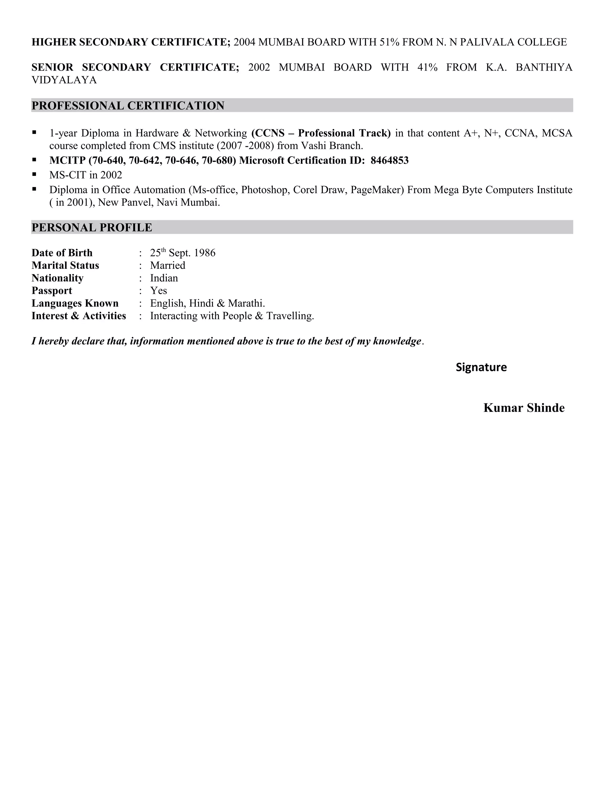 HIGHER SECONDARY CERTIFICATE; 2004 MUMBAI BOARD WITH 51% FROM N. N PALIVALA COLLEGE
SENIOR SECONDARY CERTIFICATE; 2002 MUMBAI BOARD WITH 41% FROM K.A. BANTHIYA
VIDYALAYA
PROFESSIONAL CERTIFICATION
 1-year Diploma in Hardware & Networking (CCNS – Professional Track) in that content A+, N+, CCNA, MCSA
course completed from CMS institute (2007 -2008) from Vashi Branch.
 MCITP (70-640, 70-642, 70-646, 70-680) Microsoft Certification ID: 8464853
 MS-CIT in 2002
 Diploma in Office Automation (Ms-office, Photoshop, Corel Draw, PageMaker) From Mega Byte Computers Institute
( in 2001), New Panvel, Navi Mumbai.
PERSONAL PROFILE
Date of Birth : 25th
Sept. 1986
Marital Status : Married
Nationality : Indian
Passport : Yes
Languages Known : English, Hindi & Marathi.
Interest & Activities : Interacting with People & Travelling.
I hereby declare that, information mentioned above is true to the best of my knowledge.
Signature
Kumar Shinde
 