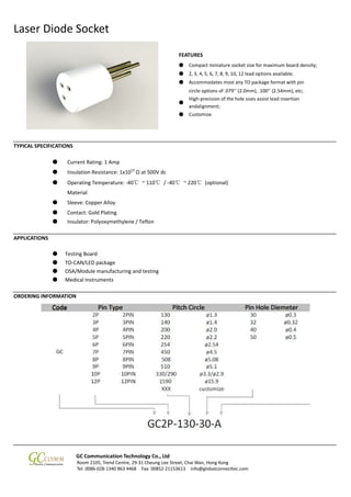 Laser Diode Socket
GC Communication Technology Co., Ltd
Room 2105, Trend Centre, 29-31 Cheung Lee Street, Chai Wan, Hong Kong
Tel: 0086-028-1340 863 4468 Fax: 00852-21153613 info@globalconnecttec.com
FEATURES
TYPICAL SPECIFICATIONS
● Current Rating: 1 Amp
● Insulation Resistance: 1x1012
Ω at 500V dc
● Operating Temperature: -40℃ ~ 110℃ / -40℃ ~ 220℃ (optional)
Material
● Sleeve: Copper Alloy
● Contact: Gold Plating
● Insulator: Polyoxymethylene / Teflon
APPLICATIONS
● Testing Board
● TO-CAN/LED package
● OSA/Module manufacturing and testing
● Medical Instruments
ORDERING INFORMATION
● Compact miniature socket size for maximum board density;
● 2, 3, 4, 5, 6, 7, 8, 9, 10, 12 lead options available;
● Accommodates most any TO package format with pin
circle options of .079’’ (2.0mm), .100’’ (2.54mm), etc;
●
High-precision of the hole sizes assist lead insertion
andalignment;
● Customize.
 