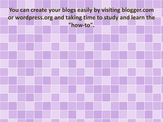 You can create your blogs easily by visiting blogger.com 
or wordpress.org and taking time to study and learn the 
"how-to". 
 