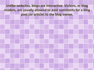 Unlike websites, blogs are interactive. Visitors, or blog 
readers, are usually allowed to post comments for a blog 
post (or article) to the blog owner. 
 