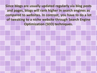 Since blogs are usually updated regularly via blog posts 
and pages, blogs will rank higher in search engines as 
compared to websites. In contrast, you have to do a lot 
of tweaking to a niche website through Search Engine 
Optimization (SEO) techniques. 
 