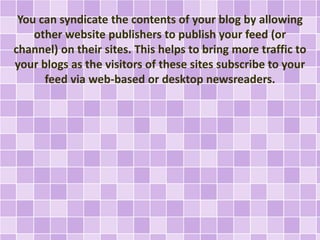 You can syndicate the contents of your blog by allowing 
other website publishers to publish your feed (or 
channel) on their sites. This helps to bring more traffic to 
your blogs as the visitors of these sites subscribe to your 
feed via web-based or desktop newsreaders. 
 