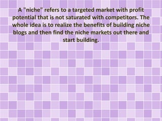 A "niche" refers to a targeted market with profit 
potential that is not saturated with competitors. The 
whole idea is to realize the benefits of building niche 
blogs and then find the niche markets out there and 
start building. 
 