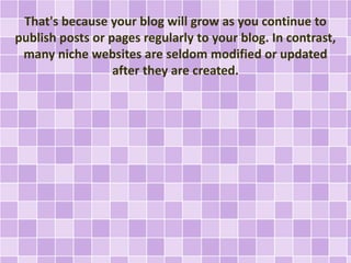 That's because your blog will grow as you continue to 
publish posts or pages regularly to your blog. In contrast, 
many niche websites are seldom modified or updated 
after they are created. 
 