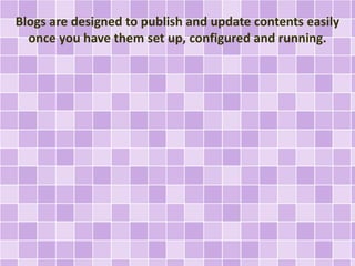 Blogs are designed to publish and update contents easily 
once you have them set up, configured and running. 
 
