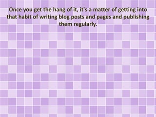 Once you get the hang of it, it's a matter of getting into 
that habit of writing blog posts and pages and publishing 
them regularly. 
 