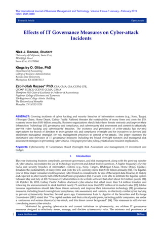 www.theijbmt.com 30|Page
The International Journal of Business Management and Technology, Volume 3 Issue 1 January - February 2019
ISSN: 2581-3889
Research Article Open Access
Effects of IT Governance Measures on Cyber-attack
Incidents
Nick J. Rezaee, Student
University of California, Santa Cruz
1156 High Street
Santa Cruz, CA 95064,
Kingsley O. Olibe, PhD
Department of Accounting
College of Business Administration
Kansas State University
Manhattan, KS 66506-0113
Zabihollah Rezaee* PhD, CPA, CMA, CIA, CGFM, CFE,
CSOXP, CGRCP, CGOVP, CGMA, CRMA
Thompson-Hill Chair of Excellence & Professor of Accountancy
Fogelman College of Business and Economics
300 Fogelman College Admin. Building
The University of Memphis
Memphis, TN 38152-3120
ABSTRACT: Growing incidents of cyber hacking and security breaches of information systems (e.g., Sony, Target,
JPMorgan Chase, Home Depot, Cathay Pacific Airlines) threaten the sustainability of many firms and costs the U.S.
economy more than $100 billion annually. Business organizations should take these threats seriously and improve their
Information Technology (IT) governance and compliance, and cybersecurity risk assessment and controls to effectively
prevent cyber hacking and cybersecurity breaches. The existence and persistence of cyber-attacks has elevated
expectations for boards of directors to exert greater risk and compliance oversight and for executives to develop and
implement managerial strategies for risk management processes to combat cyber-attacks. This paper examines the
importance and relevance of IT governance measures including the board oversight function and managerial risk
assessment strategies in preventing cyber-attacks. This paper provides policy, practical and research implications.
Keywords: Cybersecurity; IT Governance; Board Oversight; Risk Assessment and management; IT investment and
budget.
I. Introduction
The ever-increasing business complexity, corporate governance, and risk management, along with the growing number
of cyber-attacks, necessitates the use of technology to prevent and detect their occurrences. A higher frequency of cyber
hacks and security breaches of information systems (e.g., Sony, Targets, JPMorgan Chase, Home Depot, Equifax)
threatens the sustainability of many firms and costs the U.S. economy more than $100 billion annually [01]. The Equifax
(one of three major consumer credit agencies) cyber breach is considered to be one of the largest data breaches in history
and expected to affect nearly half of the United States population [02]. Hackers were able to infiltrate the Equifax system
between May and July of 2017 because of vulnerabilities in its website software that affect about 143 million people [02].
On October 24, 2018, Cathay Pacific Airlines disclosed cyber-attacks that affect more than 9.4 million travelers and
following the announcement its stock tumbled nearly 7% and lost more than $200 million of in market value [03]. Global
business organizations should take these threats seriously and improve their information technology (IT) governance
measures, including board oversight and compliance, risk assessment, and controls, to effectively combat cyber hacking
to prevent cybersecurity breaches. Several years ago, Commissioner Luis A. Aguilar of the Securities and Exchange
Commission (SEC) stated that ―The capital markets and their critical participants, including public companies, are under
a continuous and serious threat of cyber-attack, and this threat cannot be ignored‖ [04]. This statement is still relevant
considering recent cyber-attacks.
Motivated by growing cyber-attacks and current initiatives in cybersecurity, we address IT governance
measures designed to effectively assess, manage, and disclose cybersecurity risks. The existence and persistence of
 