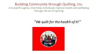Building Community through Quilting, Inc.
A nonprofit agency that helps individuals improve health and wellbeing
through the art of quilting
“We quilt for the health of it!”
Ge it
together!
 