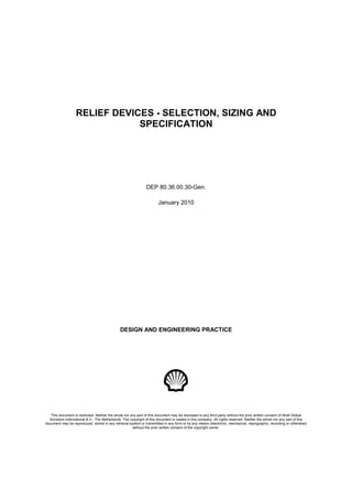RELIEF DEVICES - SELECTION, SIZING AND
SPECIFICATION
DEP 80.36.00.30-Gen.
January 2010
DESIGN AND ENGINEERING PRACTICE
This document is restricted. Neither the whole nor any part of this document may be disclosed to any third party without the prior written consent of Shell Global
Solutions International B.V., The Netherlands. The copyright of this document is vested in this company. All rights reserved. Neither the whole nor any part of this
document may be reproduced, stored in any retrieval system or transmitted in any form or by any means (electronic, mechanical, reprographic, recording or otherwise)
without the prior written consent of the copyright owner.
 
