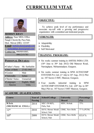 CURRICULUM VITAE
To achieve peak level of my performance and
associate my-self with a growing and progressive
organization with committed and dedicated people.
 Adaptability
 Flexibility
 Self Motivated
 Six weeks summer training in AMTEK INDIA LTD.
(18th June to 30th July 2012) Old Manesar Road,
Narsinghpur, Mohammadpur, Gurgaon.
 Six weeks summer training in SPM AUTOCOMP
SYSTEMS Pvt. Ltd. (1st July to 16th Aug. 2013) Plot
no. 187 Sector-3 IMT, Manesar, Gurgaon.
 Four months industrial training in SPM
AUTOCOMP SYSTEMS Pvt. Ltd. (28th Jan. to 30th
May) Plot no. 187 Sector-3 IMT Manesar, Gurgaon.
Course Year of
Passing
School/College University
/Board
Percentage
(%)
B.Tech.
(MECHANICAL ENGG.)
2014 MEC (WAKF),
Palla, Nuh
MDU, Rohtak 75%
12th 2010 D.P.S. Mewat Model
School, Nuh
CBSE, New Delhi 77 % (PCM)
10th 2008 D.P.S. Mewat Model
School, Nuh
CBSE, New Delhi 83.8 %
OBJECTIVE:
STRENGTH:
ACADEMIC QUALIFICATION:
TRAINING PROGRAMS:
:
PERSONAL DETAILS:
 Father’s Name: Mr. Sarfuddin
 Date of Birth : 27-02-1992
 Gender : Male
 Nationality : Indian
 Marital Status : Unmarried
 Languages : English, Hindi
Known Urdu.
MOHSIN KHAN
Address: Near MDA Office
Nangli Chowk By Pass Nuh,
Distt. Mewat [HR]- 122107
E-mail: mohsin.deen@gmail.com
, mohsinkhan.deen@gmail.com
Contactno. 09050816883,
09812151783
 