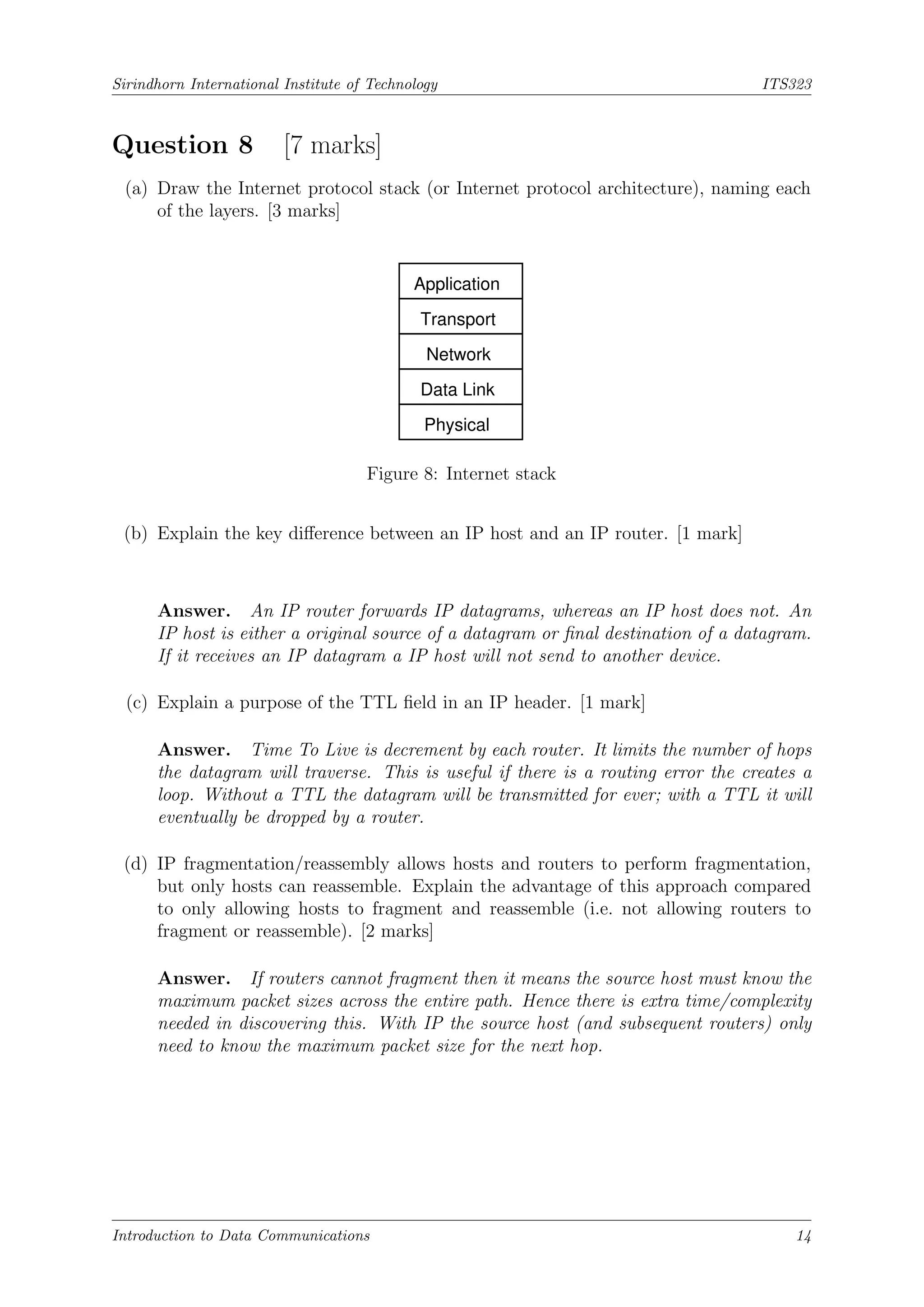 Sirindhorn International Institute of Technology ITS323
Question 8 [7 marks]
(a) Draw the Internet protocol stack (or Internet protocol architecture), naming each
of the layers. [3 marks]
Data Link
Physical
Application
Transport
Network
Figure 8: Internet stack
(b) Explain the key difference between an IP host and an IP router. [1 mark]
Answer. An IP router forwards IP datagrams, whereas an IP host does not. An
IP host is either a original source of a datagram or final destination of a datagram.
If it receives an IP datagram a IP host will not send to another device.
(c) Explain a purpose of the TTL field in an IP header. [1 mark]
Answer. Time To Live is decrement by each router. It limits the number of hops
the datagram will traverse. This is useful if there is a routing error the creates a
loop. Without a TTL the datagram will be transmitted for ever; with a TTL it will
eventually be dropped by a router.
(d) IP fragmentation/reassembly allows hosts and routers to perform fragmentation,
but only hosts can reassemble. Explain the advantage of this approach compared
to only allowing hosts to fragment and reassemble (i.e. not allowing routers to
fragment or reassemble). [2 marks]
Answer. If routers cannot fragment then it means the source host must know the
maximum packet sizes across the entire path. Hence there is extra time/complexity
needed in discovering this. With IP the source host (and subsequent routers) only
need to know the maximum packet size for the next hop.
Introduction to Data Communications 14
 