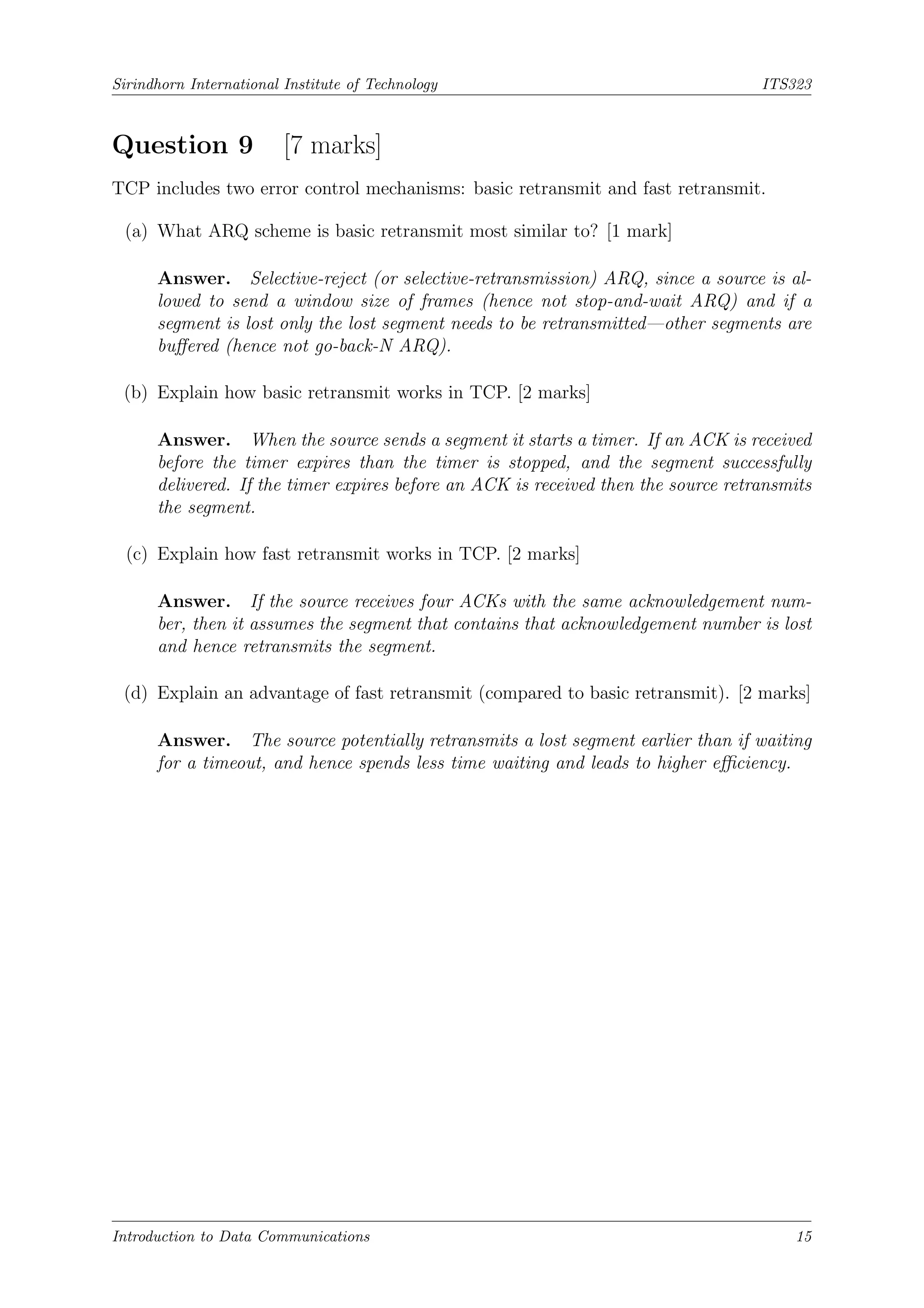 Sirindhorn International Institute of Technology ITS323
Question 9 [7 marks]
TCP includes two error control mechanisms: basic retransmit and fast retransmit.
(a) What ARQ scheme is basic retransmit most similar to? [1 mark]
Answer. Selective-reject (or selective-retransmission) ARQ, since a source is al-
lowed to send a window size of frames (hence not stop-and-wait ARQ) and if a
segment is lost only the lost segment needs to be retransmitted—other segments are
buffered (hence not go-back-N ARQ).
(b) Explain how basic retransmit works in TCP. [2 marks]
Answer. When the source sends a segment it starts a timer. If an ACK is received
before the timer expires than the timer is stopped, and the segment successfully
delivered. If the timer expires before an ACK is received then the source retransmits
the segment.
(c) Explain how fast retransmit works in TCP. [2 marks]
Answer. If the source receives four ACKs with the same acknowledgement num-
ber, then it assumes the segment that contains that acknowledgement number is lost
and hence retransmits the segment.
(d) Explain an advantage of fast retransmit (compared to basic retransmit). [2 marks]
Answer. The source potentially retransmits a lost segment earlier than if waiting
for a timeout, and hence spends less time waiting and leads to higher efficiency.
Introduction to Data Communications 15
 