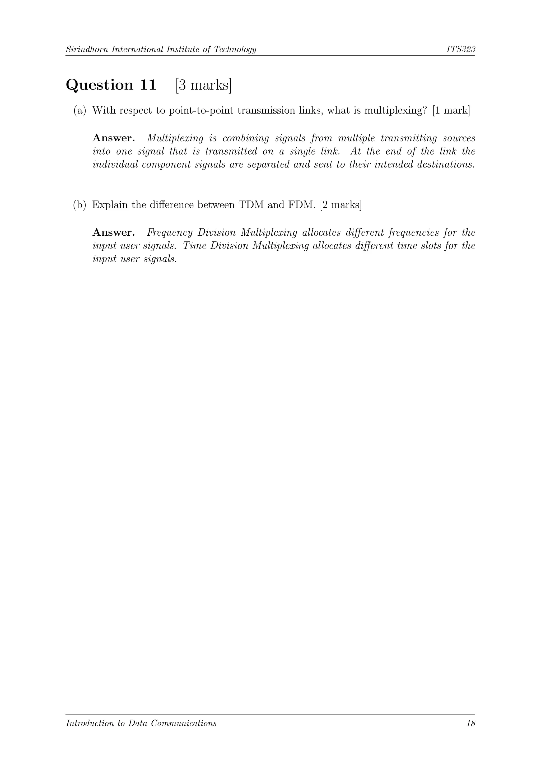 Sirindhorn International Institute of Technology ITS323
Question 11 [3 marks]
(a) With respect to point-to-point transmission links, what is multiplexing? [1 mark]
Answer. Multiplexing is combining signals from multiple transmitting sources
into one signal that is transmitted on a single link. At the end of the link the
individual component signals are separated and sent to their intended destinations.
(b) Explain the difference between TDM and FDM. [2 marks]
Answer. Frequency Division Multiplexing allocates different frequencies for the
input user signals. Time Division Multiplexing allocates different time slots for the
input user signals.
Introduction to Data Communications 18
 