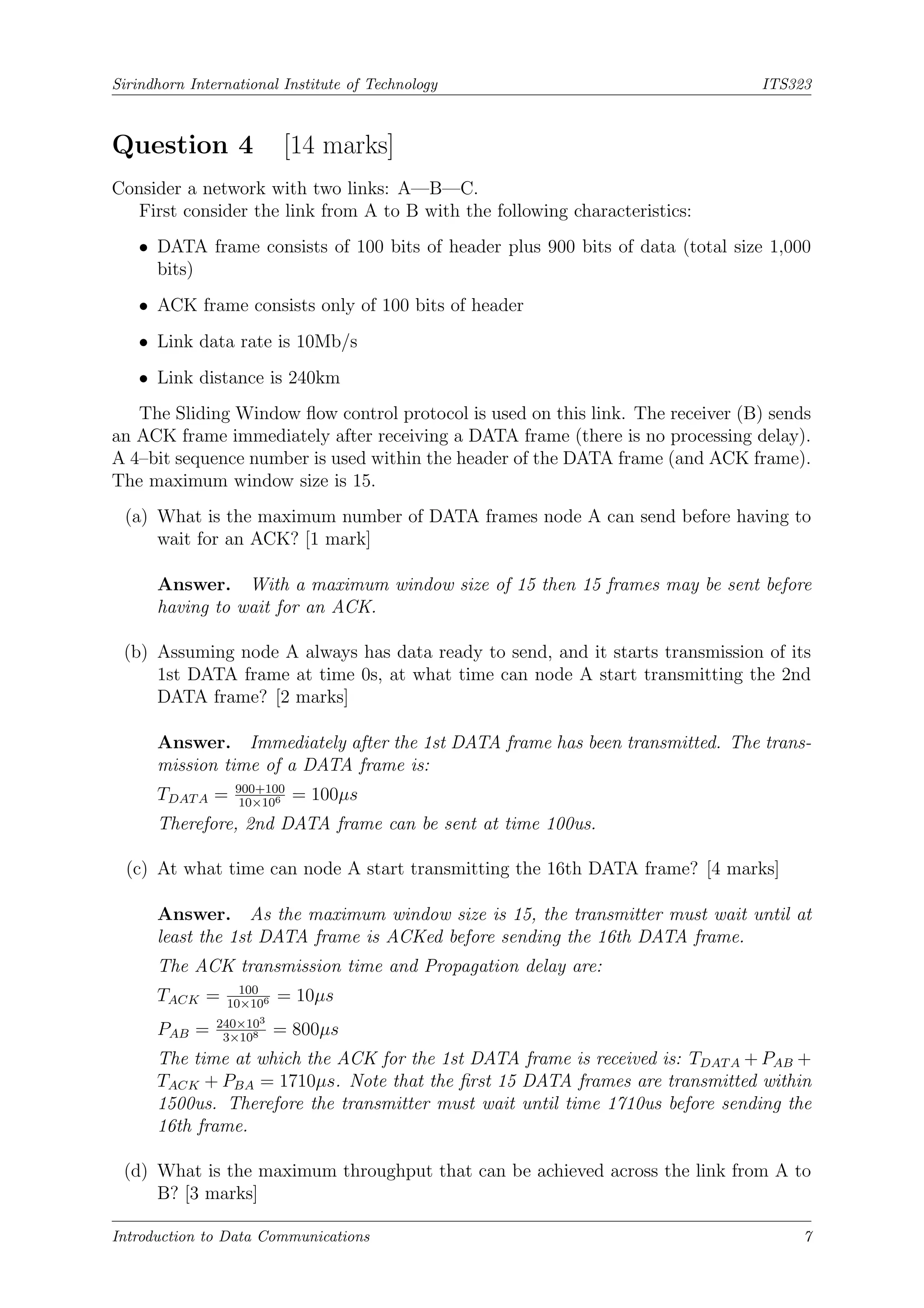 Sirindhorn International Institute of Technology ITS323
Question 4 [14 marks]
Consider a network with two links: A—B—C.
First consider the link from A to B with the following characteristics:
• DATA frame consists of 100 bits of header plus 900 bits of data (total size 1,000
bits)
• ACK frame consists only of 100 bits of header
• Link data rate is 10Mb/s
• Link distance is 240km
The Sliding Window flow control protocol is used on this link. The receiver (B) sends
an ACK frame immediately after receiving a DATA frame (there is no processing delay).
A 4–bit sequence number is used within the header of the DATA frame (and ACK frame).
The maximum window size is 15.
(a) What is the maximum number of DATA frames node A can send before having to
wait for an ACK? [1 mark]
Answer. With a maximum window size of 15 then 15 frames may be sent before
having to wait for an ACK.
(b) Assuming node A always has data ready to send, and it starts transmission of its
1st DATA frame at time 0s, at what time can node A start transmitting the 2nd
DATA frame? [2 marks]
Answer. Immediately after the 1st DATA frame has been transmitted. The trans-
mission time of a DATA frame is:
TDATA = 900+100
10×106 = 100µs
Therefore, 2nd DATA frame can be sent at time 100us.
(c) At what time can node A start transmitting the 16th DATA frame? [4 marks]
Answer. As the maximum window size is 15, the transmitter must wait until at
least the 1st DATA frame is ACKed before sending the 16th DATA frame.
The ACK transmission time and Propagation delay are:
TACK = 100
10×106 = 10µs
PAB = 240×103
3×108 = 800µs
The time at which the ACK for the 1st DATA frame is received is: TDATA + PAB +
TACK + PBA = 1710µs. Note that the first 15 DATA frames are transmitted within
1500us. Therefore the transmitter must wait until time 1710us before sending the
16th frame.
(d) What is the maximum throughput that can be achieved across the link from A to
B? [3 marks]
Introduction to Data Communications 7
 