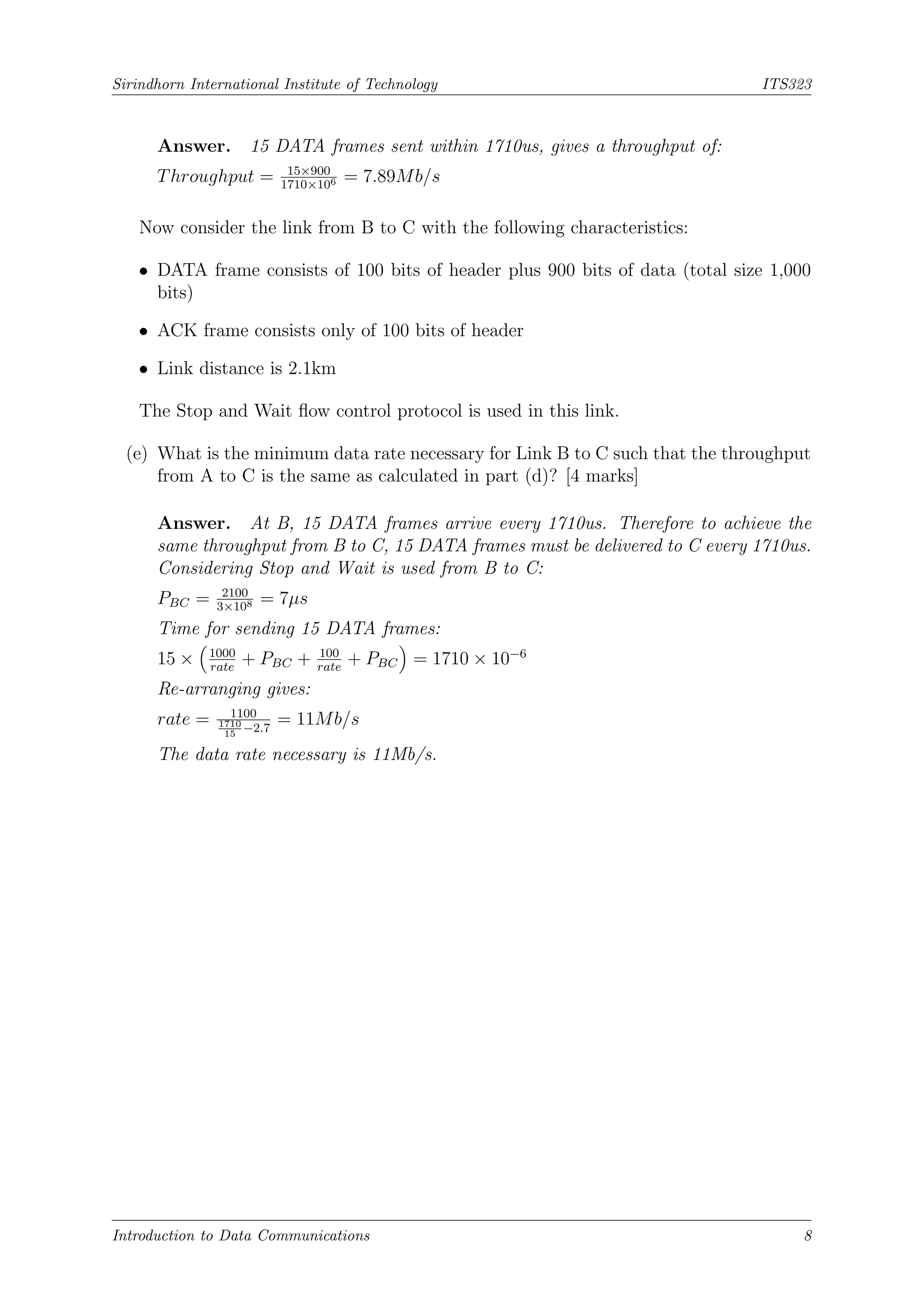 Sirindhorn International Institute of Technology ITS323
Answer. 15 DATA frames sent within 1710us, gives a throughput of:
Throughput = 15×900
1710×106 = 7.89Mb/s
Now consider the link from B to C with the following characteristics:
• DATA frame consists of 100 bits of header plus 900 bits of data (total size 1,000
bits)
• ACK frame consists only of 100 bits of header
• Link distance is 2.1km
The Stop and Wait flow control protocol is used in this link.
(e) What is the minimum data rate necessary for Link B to C such that the throughput
from A to C is the same as calculated in part (d)? [4 marks]
Answer. At B, 15 DATA frames arrive every 1710us. Therefore to achieve the
same throughput from B to C, 15 DATA frames must be delivered to C every 1710us.
Considering Stop and Wait is used from B to C:
PBC = 2100
3×108 = 7µs
Time for sending 15 DATA frames:
15 ×

1000
rate
+ PBC + 100
rate
+ PBC

= 1710 × 10−6
Re-arranging gives:
rate = 1100
1710
15
−2.7
= 11Mb/s
The data rate necessary is 11Mb/s.
Introduction to Data Communications 8
 