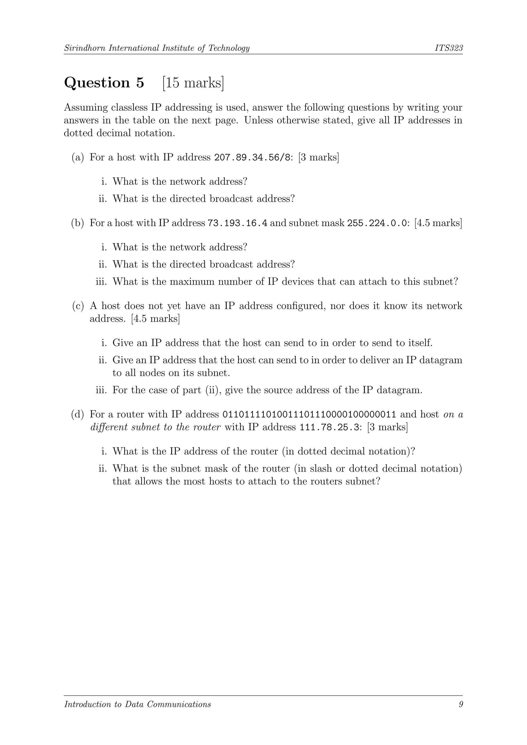 Sirindhorn International Institute of Technology ITS323
Question 5 [15 marks]
Assuming classless IP addressing is used, answer the following questions by writing your
answers in the table on the next page. Unless otherwise stated, give all IP addresses in
dotted decimal notation.
(a) For a host with IP address 207.89.34.56/8: [3 marks]
i. What is the network address?
ii. What is the directed broadcast address?
(b) For a host with IP address 73.193.16.4 and subnet mask 255.224.0.0: [4.5 marks]
i. What is the network address?
ii. What is the directed broadcast address?
iii. What is the maximum number of IP devices that can attach to this subnet?
(c) A host does not yet have an IP address configured, nor does it know its network
address. [4.5 marks]
i. Give an IP address that the host can send to in order to send to itself.
ii. Give an IP address that the host can send to in order to deliver an IP datagram
to all nodes on its subnet.
iii. For the case of part (ii), give the source address of the IP datagram.
(d) For a router with IP address 01101111010011101110000100000011 and host on a
different subnet to the router with IP address 111.78.25.3: [3 marks]
i. What is the IP address of the router (in dotted decimal notation)?
ii. What is the subnet mask of the router (in slash or dotted decimal notation)
that allows the most hosts to attach to the routers subnet?
Introduction to Data Communications 9
 