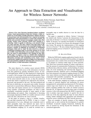 An Approach to Data Extraction and Visualisation
          for Wireless Sensor Networks
                                  Mohammad Hammoudeh, Robert Newman, Sarah Mount
                                                  School of Computing and IT
                                                  University of Wolverhampton
                                                      Wolverhampton, UK
                                          Email: {m.h.h, r.newman, s.mount}@wlv.ac.uk


   Abstract—Ever since Descartes introduced planar coordinate         geographic map to enable observer to view the data for a
systems, visual representations of data have become a widely ac-      speciﬁc area.
cepted way of describing scientiﬁc phenomena. Modern advances
                                                                        This paper is organised as follows. Section 2 discusses
in measurement and instrumentation have required increasingly
sophisticated visual representations, to ensure that scientists can   the related work. Section 3 presents the characteristics of the
quickly and accurately interpret increasingly complex data. Most      sense data. In Section 4, we discuss visualisation challenges in
recently, wireless sensor networks (WSNs) have emerged as a           WSNs. In Section 5 we introduce the beneﬁts of visualisation
technology which is capable of collecting a vast amount of data       of sense data. In Section 6 we discuss the advantages of map
over space and time. The sheer volume of the data makes it dif-
                                                                      data format. We present the implementation of the mapping
ﬁcult to be interpreted by humans into meaningful insights. This
presents a number of challenges for developers of visualisation       services in Section 7. We also evaluate the performance of the
techniques which seek to “map” the data sensed by a network.          proposed mapping service in Section 8. And we conclude the
Visualisation techniques helps to turn large amounts of raw data      work in Section 9.
into credible visual information such as graphs, charts, or maps,
that can assist in understanding of the meaning of that data.
In this paper we propose a map as a suitable data visualisation                            II. R ELATED W ORK
and extraction tool. We aim to develop an in-network distributed
information extraction and visualisation service. Such a service         Within the WSN ﬁeld, mapping applications found in the lit-
would greatly simplify the production of higher-level information-    erature are ultimately concerned with the problem of mapping
rich representations suitable for informing other network services    measurements onto a model of the environment. Hellerstein et
and the delivery of ﬁeld information visualisation.                   al. [2] propose to construct isobar maps in sensor networks.
                                                                      They show how in-network merging of isobars could help re-
                       I. I NTRODUCTION                               duce the amount of communication. Furthermore, [3] proposes
   The main objective of a wireless sensor network (WSN)              an efﬁcient data-collection scheme, and the building of contour
is to provide users with access to the information of interest        maps, for event monitoring and network-wide diagnosis, in
from data gathered by spatially distributed sensors. In real-         centralised networks. Solutions such as Distributed Mapping
world applications, WSNs are often deployed in a high density         have been proposed to the general mapping domain [2]. How-
to ensure a full coverage of the monitored phenomena. These           ever, many solutions are limited to particular applications and
networks are expected to generate an excessive amount of data.        constrained with unreliable assumptions. The grid alignment
As the sensor network scales in size, so does the amount of           in [2], for example, is one such assumption.
sensed data which is required to be collected by the network,            In the wider literature, mapping was sought as a useful tool
processed, and presented to the user. The data produced and           in respect to network diagnosis and monitoring [3], power
the form in which they are structured varies widely. Scientists       management [4], and jammed-area detections [5]. For instance,
need tools to reconcile these differences. Human interpretation       contour maps were found to be an effective solution to the
of this data will require extensive use of visualisation tools.       pattern matching problem that works for limited resources
Using scientiﬁc visualisation techniques can help to make             networks [6]. As opposed to resolving these types of isolated
meaningful visualisation possible in many aspects of data             concerns, in the work proposed here the WSN is expected not
understanding and analysis. Data visualisation is becoming            only to produce map type responses to queries but also to
increasingly important in WSNs as it enables end-users to best        make use of the data supporting the maps for more effective
utilise the data collected by the sensor network.                     routing, further intelligent data aggregation and information
   In this paper we propose a map as a suitable visualisa-            extraction, power scheduling and other network processes.
tion and data extraction tool for WSNs. A map is a visual                These are examples of speciﬁc instances of the mapping
representation of an area, although most commonly used to             problem and, as such, motivate the development of a generic
depict geography, maps may represent any space, real or               distributed, in-network mapping framework, furthering the
imagined, without regard to context or scale such as weather          area of research by moving beyond the limitations of the
data distribution mapping [1]. It could be overlaid over a            centralised approaches.
 