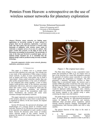 Pennies From Heaven: a retrospective on the use of
wireless sensor networks for planetary exploration

                                         Robert Newman, Mohammad Hammoudeh
                                                  School of Computing and IT
                                                 University of Wolverhampton
                                                     Wolverhampton, UK
                                                 R.M.Newman@coventry.ac.uk



Abstract—Wireless sensor networks are finding many                                    II. THE MARS DAISY
applications in terrestrial sensing. It seems natural to
propose their use for planetary exploration. A previous
study (the Mars daisy) has put forward a scenario using
thousands of millimeter scale wireless sensor nodes to
undertake a complete survey of an area of a planet. This
paper revisits that scenario, in the light of some of the
discussions surrounding its presentation. The practicality of
some of the ideas put forward is examined again, and an
updated design sketched out. It is concluded that the
updated design could be produced using currently available
technology.

    Keywords-component; wireless sensor network, planetary
exploration, autonomous systems.

                       I. INTRODUCTION
                                                                          Figure 1: The original mars daisy
    This paper is a further visit to a concept which
received some attention two years ago. The concept was                The Mars daisy (Figure 1) was a speculative nano-
a case study of the exploration of Mars using a wireless          probe first presented in 2005 [1,2]. Its origins were as
sensor network, in place of more conventional probes              part of the storyline for a short film designed to present
such as landers and rovers. Each probe was in itself a            the potential of wireless sensor networks in a way that
‘nano-lander’, being scaled somewhat smaller than any             would capture the imagination of teenagers. The film
other probes proposed before, in the scale of millimters.         presented a planetary exploration mission to Mars.
It was proposed that acting together, a host of these             Rather than a conventional lander, the mission used a
landers could perform many of the funstions associated            number (9000 20g probes would have the same mass as
traditionally with rovers, and cover a larger area in more        the Spirit and Opportunity rovers) of nano-landers., each
detail than could a rover. It should be stated that the           40mm long by 7mm in diameter. The nano-landers
proposers are computer scientists, not planetary                  would be deployed within atmospheric entry vehicles,
explorers, and many of the assumptions made were                  and released at low altitude from where they scattered
niaive. Nonetheless, the scenario did create some                 and became impaled in the regolith using a spike,
resonance amongst real plantary scientists.                       containing the major mass (the battery).
    This paper represents an attempt to revisit the design            The probe design was envisaged to be based around a
of the scenario, and move a step closer to practicality. It       stack of chips, forming an opto-electrical-mechanical
is organised as follows. In the next section, the original        system. In addition to a processor and memory,
idea is reprised.                                                 additional chips provided power regulation, optical
                                                                  sensing, chemical analysis, imaging, seismographs and
    Section III discusses the perceieved advantages and           communication, both between probes and with a relay
disadvantages of a mission based on wireless sensor               satellite.
networks. Sections IV to VIII discuss various instruments
to be expected to be deployed on such a probe in more                The precise function of the chips in the stack is
detail. Section IX discusses some issues of wireless              described below.
sensor network design in this context. Section X                        A   7W      semiconductor     laser     provides
proposes the sketch of a revised design, more a ‘penny’                  communications        functions.         Optical
than a ‘daisy’.                                                          communication was selected in order to provide a
 