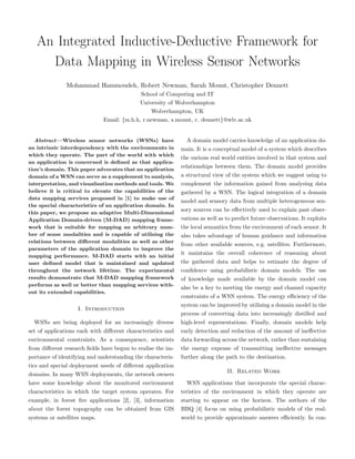 An Integrated Inductive-Deductive Framework for
     Data Mapping in Wireless Sensor Networks
               Mohammad Hammoudeh, Robert Newman, Sarah Mount, Christopher Dennett
                                            School of Computing and IT
                                            University of Wolverhampton
                                                Wolverhampton, UK
                              Email: {m.h.h, r.newman, s.mount, c. dennett}@wlv.ac.uk


   Abstract—Wireless sensor networks (WSNs) have               A domain model carries knowledge of an application do-
an intrinsic interdependency with the environments in        main. It is a conceptual model of a system which describes
which they operate. The part of the world with which
                                                             the various real world entities involved in that system and
an application is concerned is deﬁned as that applica-
tion’s domain. This paper advocates that an application
                                                             relationships between them. The domain model provides
domain of a WSN can serve as a supplement to analysis,       a structural view of the system which we suggest using to
interpretation, and visualisation methods and tools. We      complement the information gained from analysing data
believe it is critical to elevate the capabilities of the    gathered by a WSN. The logical integration of a domain
data mapping services proposed in [1] to make use of
                                                             model and sensory data from multiple heterogeneous sen-
the special characteristics of an application domain. In
                                                             sory sources can be eﬀectively used to explain past obser-
this paper, we propose an adaptive Multi-Dimensional
Application Domain-driven (M-DAD) mapping frame-             vations as well as to predict future observations. It exploits
work that is suitable for mapping an arbitrary num-          the local semantics from the environment of each sensor. It
ber of sense modalities and is capable of utilising the      also takes advantage of human guidance and information
relations between diﬀerent modalities as well as other
                                                             from other available sources, e.g. satellites. Furthermore,
parameters of the application domain to improve the
mapping performance. M-DAD starts with an initial
                                                             it maintains the overall coherence of reasoning about
user deﬁned model that is maintained and updated             the gathered data and helps to estimate the degree of
throughout the network lifetime. The experimental            conﬁdence using probabilistic domain models. The use
results demonstrate that M-DAD mapping framework             of knowledge made available by the domain model can
performs as well or better than mapping services with-
                                                             also be a key to meeting the energy and channel capacity
out its extended capabilities.
                                                             constraints of a WSN system. The energy eﬃciency of the
                                                             system can be improved by utilising a domain model in the
                   I. Introduction
                                                             process of converting data into increasingly distilled and
  WSNs are being deployed for an increasingly diverse        high-level representations. Finally, domain models help
set of applications each with diﬀerent characteristics and   early detection and reduction of the amount of ineﬀective
environmental constraints. As a consequence, scientists      data forwarding across the network, rather than sustaining
from diﬀerent research ﬁelds have begun to realise the im-   the energy expense of transmitting ineﬀective messages
portance of identifying and understanding the characteris-   further along the path to the destination.
tics and special deployment needs of diﬀerent application
                                                                                II. Related Work
domains. In many WSN deployments, the network owners
have some knowledge about the monitored environment            WSN applications that incorporate the special charac-
characteristics in which the target system operates. For     teristics of the environment in which they operate are
example, in forest ﬁre applications [2], [3], information    starting to appear on the horizon. The authors of the
about the forest topography can be obtained from GIS         BBQ [4] focus on using probabilistic models of the real-
systems or satellites maps.                                  world to provide approximate answers eﬃciently. In con-
 