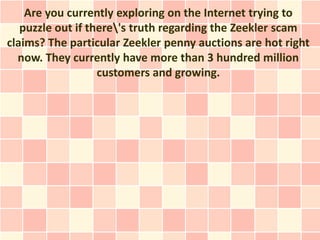 Are you currently exploring on the Internet trying to
   puzzle out if there's truth regarding the Zeekler scam
claims? The particular Zeekler penny auctions are hot right
  now. They currently have more than 3 hundred million
                   customers and growing.
 