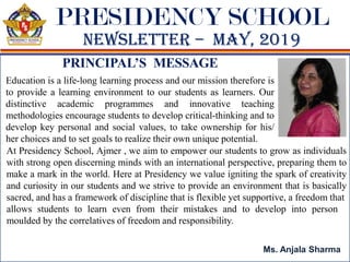 PRESIDENCY SCHOOL
Newsletter – maY, 2019
Education is a life-long learning process and our mission therefore is
to provide a learning environment to our students as learners. Our
distinctive academic programmes and innovative teaching
methodologies encourage students to develop critical-thinking and to
develop key personal and social values, to take ownership for his/
her choices and to set goals to realize their own unique potential.
PRINCIPAL’S MESSAGE
Ms. Anjala Sharma
allows students to learn even from their mistakes and to develop into person
moulded by the correlatives of freedom and responsibility.
At Presidency School, Ajmer , we aim to empower our students to grow as individuals
with strong open discerning minds with an international perspective, preparing them to
make a mark in the world. Here at Presidency we value igniting the spark of creativity
and curiosity in our students and we strive to provide an environment that is basically
sacred, and has a framework of discipline that is flexible yet supportive, a freedom that
 