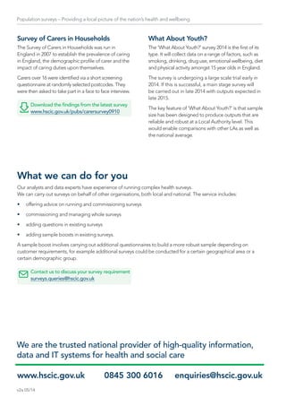 Population surveys – Providing a local picture of the nation’s health and wellbeing
Survey of Carers in Households
The Survey of Carers in Households was run in
England in 2007 to establish the prevalence of caring
in England, the demographic profile of carer and the
impact of caring duties upon themselves.
Carers over 16 were identified via a short screening
questionnaire at randomly selected postcodes. They
were then asked to take part in a face to face interview.
Download the findings from the latest survey
www.hscic.gov.uk/pubs/carersurvey0910
What About Youth?
The ‘What About Youth?’ survey 2014 is the first of its
type. It will collect data on a range of factors, such as
smoking, drinking, drug use, emotional wellbeing, diet
and physical activity amongst 15 year olds in England.
The survey is undergoing a large scale trial early in
2014. If this is successful, a main stage survey will
be carried out in late 2014 with outputs expected in
late 2015.
The key feature of ‘What About Youth?’ is that sample
size has been designed to produce outputs that are
reliable and robust at a Local Authority level. This
would enable comparisons with other LAs as well as
the national average.
www.hscic.gov.uk	 0845 300 6016 	 enquiries@hscic.gov.uk
We are the trusted national provider of high-quality information,
data and IT systems for health and social care
What we can do for you
Our analysts and data experts have experience of running complex health surveys.
We can carry out surveys on behalf of other organisations, both local and national. The service includes:
•	 offering advice on running and commissioning surveys
•	 commissioning and managing whole surveys
•	 adding questions in existing surveys
•	 adding sample boosts in existing surveys.
A sample boost involves carrying out additional questionnaires to build a more robust sample depending on
customer requirements, for example additional surveys could be conducted for a certain geographical area or a
certain demographic group.
Contact us to discuss your survey requirement
surveys.queries@hscic.gov.uk
v2a 05/14
 