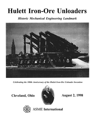 Hulett Iron-Ore Unloaders
Historic Mechanical Engineering Landmark
Celebrating the 100th Anniversary of the Hulett Iron-Ore Unloader Invention
Cleveland, Ohio August 2, 1998
ASME International
 