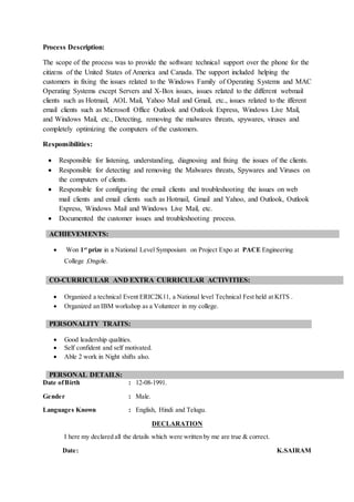 Process Description:
The scope of the process was to provide the software technical support over the phone for the
citizens of the United States of America and Canada. The support included helping the
customers in fixing the issues related to the Windows Family of Operating Systems and MAC
Operating Systems except Servers and X-Box issues, issues related to the different webmail
clients such as Hotmail, AOL Mail, Yahoo Mail and Gmail, etc., issues related to the ifferent
email clients such as Microsoft Office Outlook and Outlook Express, Windows Live Mail,
and Windows Mail, etc., Detecting, removing the malwares threats, spywares, viruses and
completely optimizing the computers of the customers.
Responsibilities:
 Responsible for listening, understanding, diagnosing and fixing the issues of the clients.
 Responsible for detecting and removing the Malwares threats, Spywares and Viruses on
the computers of clients.
 Responsible for configuring the email clients and troubleshooting the issues on web
mail clients and email clients such as Hotmail, Gmail and Yahoo, and Outlook, Outlook
Express, Windows Mail and Windows Live Mail, etc.
 Documented the customer issues and troubleshooting process.
ACHIEVEMENTS:
 Won 1st
prize in a National Level Symposium on Project Expo at PACE Engineering
College ,Ongole.
CO-CURRICULAR AND EXTRA CURRICULAR ACTIVITIES:
 Organized a technical Event ERIC2K11, a National level Technical Fest held at KITS .
 Organized an IBM workshop as a Volunteer in my college.
PERSONALITY TRAITS:
 Good leadership qualities.
 Self confident and self motivated.
 Able 2 work in Night shifts also.
PERSONAL DETAILS:
Date ofBirth : 12-08-1991.
Gender : Male.
Languages Known : English, Hindi and Telugu.
DECLARATION
I here my declared all the details which were written by me are true & correct.
Date: K.SAIRAM
 