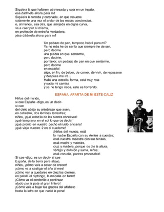 Siquiera la que hallaren atravesada y sola en un insulto,
ésa dádmela ahora para mí!
Siquiera la torcida y coronada, en que resuena
solamente una vez el andar de las rectas conciencias,
o, al menos, esa otra, que arrojada en digna curva,
va a caer por sí misma,
en profesión de entraña verdadera,
¡ésa dádmela ahora para mí!
Un pedazo de pan, tampoco habrá para mí?
Ya no más he de ser lo que siempre he de ser,
pero dadme
una piedra en que sentarme,
pero dadme,
por favor, un pedazo de pan en que sentarme,
pero dadme
en español
algo, en fin, de beber, de comer, de vivir, de reposarse
y después me iré...
Halló una extraña forma, está muy rota
y sucia mi camisa
y ya no tengo nada, esto es horrendo.
ESPAÑA, APARTA DE MI ESTE CALIZ
Niños del mundo,
si cae España -digo, es un decir-
si cae
del cielo abajo su antebrazo que asen,
en cabestro, dos láminas terrestres;
niños, ¡qué edad la de las sienes cóncavas!
¡qué temprano en el sol lo que os decía!
¡qué pronto en vuestro pecho el ruido anciano!
¡qué viejo vuestro 2 en el cuaderno!
¡Niños del mundo, está
la madre España con su vientre a cuestas;
está nuestra maestra con sus férulas,
está madre y maestra,
cruz y madera, porque os dio la altura,
vértigo y división y suma, niños;
está con ella, padres procesales!
Si cae -digo, es un decir- si cae
España, de la tierra para abajo,
niños, ¡cómo vais a cesar de crecer!
¡cómo va a castigar el año al mes!
¡cómo van a quedarse en diez los dientes,
en palote el diptongo, la medalla en llanto!
¡Cómo va el corderillo a continuar
atado por la pata al gran tintero!
¡Cómo vais a bajar las gradas del alfabeto
hasta la letra en que nació la pena!
 