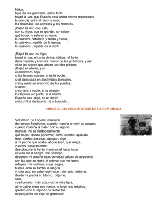 Niños,
hijos de los guerreros, entre tanto,
bajad la voz, que España está ahora mismo repartiendo
la energía entre el reino animal,
las florecillas, los cometas y los hombres.
¡Bajad la voz, que esta
con su rigor, que es grande, sin saber
qué hacer, y está en su mano
la calavera hablando y habla y habla,
la calavera, aquélla de la trenza,
la calavera , aquélla de la vida!
¡Bajad la voz, os digo;
bajad la voz, el canto de las sílabas, el llanto
de la materia y el rumor menor de las pirámides, y aún
el de las sienes que andan con dos piedras!
¡Bajad el aliento, y si
el antebrazo baja,
si las férulas suenan, si es la noche,
si el cielo cabe en dos limbos terrestres,
si hay ruido en el sonido de las puertas,
si tardo,
si no veis a nadie, si os asustan
los lápices sin punta, si la madre
España cae -digo, es un decir-
salid, niños del mundo; id a buscarla!...
HIMNO A LOS VOLUNTARIOS DE LA REPUBLICA
Voluntario de España, miliciano
de huesos fidedignos, cuando marcha a morir tu corazón,
cuando marcha a matar con su agonía
mundial, no sé verdaderamente
qué hacer, dónde ponerme; corro, escribo, aplaudo,
lloro, atisbo, destrozo, apagan, digo
a mi pecho que acabe, al que bien, que venga,
y quiero desgraciarme;
descúbrome la frente impersonal hasta tocar
el vaso de la sangre, me detengo,
detienen mi tamaño esas famosas caídas de arquitecto
con las que se honra el animal que me honra;
refluyen mis instintos a sus sogas,
humea ante mi tumba la alegría
y, otra vez, sin saber qué hacer, sin nada, déjame,
desde mi piedra en blanco, déjame,
solo,
cuadrumano, más acá, mucho más lejos,
al no caber entre mis manos tu largo rato extático,
quiebro con tu rapidez de doble filo
mi pequeñez en traje de grandeza!
 
