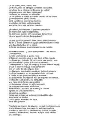 Un día diurno, claro, atento, fértil
¡oh bienio, el de los lóbregos semestres suplicantes,
por el que iba la pólvora mordiéndose los codos!
¡oh dura pena y más duros pedernales!
!oh frenos los tascados por el pueblo!
Un día prendió el pueblo su fósforo cautivo, oró de cólera
y soberanamente pleno, circular,
cerró su natalicio con manos electivas;
arrastraban candado ya los déspotas
y en el candado, sus bacterias muertas...
¿Batallas? ¡No! Pasiones. Y pasiones precedidas
de dolores con rejas de esperanzas,
de dolores de pueblos con esperanzas de hombres!
¡Muerte y pasión de paz, las populares!
¡Muerte y pasión guerreras entre olivos, entendámosnos!
Tal en tu aliento cambian de agujas atmosféricas los vientos
y de llave las tumbas en tu pecho,
tu frontal elevándose a primera potencia de martirio.
El mundo exclama: "¡Cosas de españoles!" Y es verdad.
Consideremos,
durante una balanza, a quema ropa,
a Calderon, dormido sobre la cola de un anfibio muerto
o a Cervantes, diciendo: "Mi reino es de este mundo, pero
también del otro": ¡punta y filo en dos papeles!
Contemplemos a Goya, de hinojos y rezando ante un espejo,
a Coll, el paladín en cuyo asalto cartesiano
tuvo un sudor de nube el paso llano
o a Quevedo, ese abuelo instantáneo de los dinamiteros
o a Cajal, devorado por su pequeño infinito, o todavía
a Teresa, mujer que muere porque no muere
o a Lina Odena, en pugna en más de un punto con Teresa...
(Todo acto o voz genial viene del pueblo
y va hacia él, de frente o transmitidos
por incesantes briznas, por el humo rosado
de amargas contraseñas sin fortuna)
Así tu criatura, miliciano, así tu exangüe criatura,
agitada por una piedra inmóvil,
se sacrifica, apártase,
decae para arriba y por su llama incombustible sube,
sube hasta los débiles,
distribuyendo españas a los toros,
toros a las palomas...
Proletario que mueres de universo, ¡en qué frenética armonía
acabará tu grandeza, tu miseria, tu vorágine impelente,
tu violencia metódica, tu caos teórico y práctico, tu gana
dantesca, españolísima, de amar, aunque sea a traición,
a tu enemigo!
 