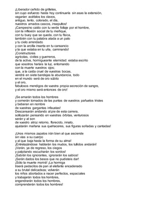¡Liberador ceñido de grilletes,
sin cuyo esfuerzo hasta hoy continuaría sin asas la extensión,
vagarían acéfalos los clavos,
antiguo, lento, colorado, el día,
nuestros amados cascos, insepultos!
¡Campesino caído con tu verde follaje por el hombre,
con la inflexión social de tu meñique,
con tu buey que se queda, con tu física,
también con tu palabra atada a un palo
y tu cielo arrendado
y con la arcilla inserta en tu cansancio
y la que estaba en tu uña, caminando!
¡Constructores
agrícolas, civiles y guerreros,
de la activa, hormigueante eternidad: estaba escrito
que vosotros haríais la luz, entornando
con la muerte vuestros ojos;
que, a la caída cruel de vuestras bocas,
vendrá en siete bandejas la abundancia, todo
en el mundo será de oro súbito
y el oro,
fabulosos mendigos de vuestra propia secreción de sangre,
y el oro mismo será entonces de oro!
¡Se amarán todos los hombres
y comerán tomados de las puntas de vuestros pañuelos tristes
y beberan en nombre
de vuestras gargantas infaustas!
Descansarán andando al pie de esta carrera,
sollozarán pensando en vuestras órbitas, venturosos
serán y al son
de vuestro atroz retorno, florecido, innato,
ajustarán mañana sus quehaceres, sus figuras soñadas y cantadas!
¡Unos mismos zapatos irán bien al que asciende
sin vías a su cuerpo
y al que baja hasta la forma de su alma!
¡Entrelazándose hablarán los mudos, los tullidos andarán!
¡Verán, ya de regreso, los ciegos
y palpitando escucharán los sordos!
¡Sabrán los ignorantes, ignorarán los sabios!
¡Serán dados los besos que no pudisteis dar!
¡Sólo la muerte morirá! ¡La hormiga
traerá pedacitos de pan al elefante encadenado
a su brutal delicadeza; volverán
los niños abortados a nacer perfectos, espaciales
y trabajarán todos los hombres,
engendrarán todos los hombres,
comprenderán todos los hombres!
 