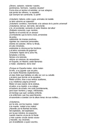 ¡Obrero, salvador, redentor nuestro,
perdónanos, hermano, nuestras deudas!
Como dice un tambor al redoblar, en sus adagios:
qué jamás tan efímero, tu espalda!
qué siempre tan cambiante, tu perfil!
¡Voluntario italiano, entre cuyos animales de batalla
un león abisinio va cojeando!
¡Voluntario soviético, marchando a la cabeza de tu pecho universal!
¡Voluntarios del sur, del norte, del oriente
y tú, el occidental, cerrando el canto fúnebre del alba!
¡Soldado conocido, cuyo nombre
desfila en el sonido de un abrazo!
¡Combatiente que la tierra criara, armándote
de polvo,
calzándote de imanes positivos,
vigentes tus creencias personales,
distinto de carácter, íntima tu férula,
el cutis inmediato,
andándote tu idioma por los hombros
y el alma coronada de guijarros!
¡Voluntario fajado de tu zona fría,
templada o tórrida,
héroes a la redonda,
víctima en columna de vencedores:
en España, en Madrid, están llamando
a matar, voluntarios de la vida!
¡Porque en España matan, otros matan
al niño, a su juguete que se pára,
a la madre Rosenda esplendorosa,
al viejo Adán que hablaba en alta voz con su caballo
y al perro que dormía en la escalera.
Matan al libro, tiran a sus verbos auxiliares,
a su indefensa página primera!
Matan el caso exacto de la estatua,
al sabio, a su bastón, a su colega,
al barbero de al lado -me cortó posiblemente,
pero buen hombre y, luego, infortunado;
al mendigo que ayer cantaba enfrente,
a la enfermera que hoy pasó llorando,
al sacerdote a cuestas con la altura tenaz de sus rodillas...
¡Voluntarios,
por la vida, por los buenos, matad
a la muerte, matad a los malos!
¡Hacedlo por la libertad de todos,
del explotado, del explotador,
por la paz indolora -la sospecho
cuando duermo al pie de mi frente
y más cuando circulo dando voces-
y hacedlo, voy diciendo,
por el analfabeto a quien escribo,
 