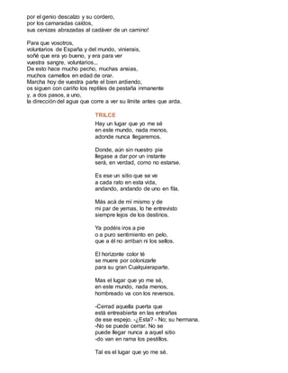 por el genio descalzo y su cordero,
por los camaradas caídos,
sus cenizas abrazadas al cadáver de un camino!
Para que vosotros,
voluntarios de España y del mundo, vinierais,
soñé que era yo bueno, y era para ver
vuestra sangre, voluntarios...
De esto hace mucho pecho, muchas ansias,
muchos camellos en edad de orar.
Marcha hoy de vuestra parte el bien ardiendo,
os siguen con cariño los reptiles de pestaña inmanente
y, a dos pasos, a uno,
la dirección del agua que corre a ver su límite antes que arda.
TRILCE
Hay un lugar que yo me sé
en este mundo, nada menos,
adonde nunca llegaremos.
Donde, aún sin nuestro pie
llegase a dar por un instante
será, en verdad, como no estarse.
Es ese un sitio que se ve
a cada rato en esta vida,
andando, andando de uno en fila.
Más acá de mí mismo y de
mi par de yemas, lo he entrevisto
siempre lejos de los destinos.
Ya podéis iros a pie
o a puro sentimiento en pelo,
que a él no arriban ni los sellos.
El horizonte color té
se muere por colonizarle
para su gran Cualquieraparte.
Mas el lugar que yo me sé,
en este mundo, nada menos,
hombreado va con los reversos.
-Cerrad aquella puerta que
está entreabierta en las entrañas
de ese espejo. -¿Esta? - No; su hermana.
-No se puede cerrar. No se
puede llegar nunca a aquel sitio
-do van en rama los pestillos.
Tal es el lugar que yo me sé.
 
