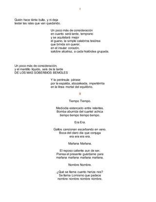 I
Quién hace tánta bulla, y ni deja
testar las islas que van quedando.
Un poco más de consideración
en cuanto será tarde, temprano
y se aquilatará mejor
el guano, la simple calabrina tesórea
que brinda sin querer,
en el insular corazón,
salobre alcatraz, a cada hialóidea grupada.
Un poco más de consideración,
y el mantillo líquido, seís de la tarde
DE LOS MAS SOBERBIOS BEMOLES
Y la península párase
por la espalda, abozaleada, impertérrita
en la línea mortal del equilibrio.
II
Tiempo Tiempo.
Mediodía estancado entre relentes.
Bomba aburrida del cuartel achica
tiempo tiempo tiempo tiempo.
Era Era.
Gallos cancionan escarbando en vano.
Boca del claro día que conjuga
era era era era.
Mañana Mañana.
El reposo caliente aun de ser.
Piensa el presente guárdame para
mañana mañana mañana mañana.
Nombre Nombre.
¿Qué se llama cuanto heriza nos?
Se llama Lomismo que padece
nombre nombre nombre nombre.
 