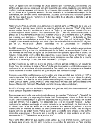 1920: En agosto sale para Santiago de Chuco pasando por Huamachuco, pronunciando una
conferencia que produce escándalo pero ahí llega sólo para verse mezclado en un sangriento
conflicto local que degenera en incendio. En un impulso, bien característico de Vallejo se dirige
en conciliador a los lugares del atentado. Su sola presencia le denuncia en el concepto de las
autoridades, tan parciales como incompetentes. Acusado por incendiario y disturbios políticos
con 19 mas, está buscado y detenido el 6 de Noviembre. Será absuelto y liberado el 26 de
Febrero siguiente (1921).
1922: En junio Vallejo participa en un concurso cuyo premio gana con "Más allá de la vida y la
muerte" que le permite hacer imprimir su segundo volumen de poemas "Trilce" entre cayos
versos muchos han sido escritos en la carcel de Trajino y que aparecen cuando Chocano
culmina según él mismo como el "Walt Whitman del Sur". . . Un solo testimonio favorable: el
prólogo de la más ferviente admiración de Antenor Orrego y un comentario: el de L.A Sánchez
que expresa con asombro.... ¿Porqué Vallejo ha escrito "Trilce"? . ha lanzado un libro
incomprensible y estrambótico. Y vuelve a preguntarse: "Pero ¿por qué habrá escrito "Trilce"
Vallejo?, obra que será medio siglo mas tarde objeto de un insuperable estudio de 565 páginas,
por el Dr. Neale-Silva: Chileno catedrático de la Universidad de Wisconsin.
En 1923: Aparecen "Fabla salvaje" y "Escalas melografiadas". En junio, Vallejo que proyecta su
evasión desde 1920 y, sobre todo, desde la aparición de 'Trilce", se embarca para Europa, con
una moneda de 500 soles, un águila de oro anudada en su pañuelo. Ignorando el idioma, sin
recursos ni relaciones y sin sombra de perspectivas, llega en julio a Paris, un viernes 13. Dos
años va a pasar una vida de duras penurias hasta escapando con las justas de la muerte
debida a una hemorragia consecutiva a una intervención quirúrgica.
En 1924: Muerte de su padre de la que se entera, en París, por los periódicos. Un escultor de
Costa Rica, Max Jiménez le deja su "atelier" de la calle Vercingétorix, aliviándole aunque muy
relativamente, su apremiante situación económica. Sus relaciones sin embargo se extienden.
Viene a conocer al escultor José de Creft quien expone tres perfiles de Vallejo.
Conoce a Juan Gris estableciéndose entre ambos una grata amistad que cortará en 1927 la
muerte prematura del gran pintor a la edad de 40 años y más tarde conoce al hijo de Jongkind y
a Waldo Franck. Y al azar de los años y más o menos de paso, conocerá a Lipchitz, Unamuno,
Dullin, Barrault, Tzara, Desnos, Portinari, entre otros (más entrevistas con personalidades como
Gosset, Maiakovski, Reinhardt, Meyerhold, como lo indica su labor periodistica).
En 1925: En mayo se funda en Paris la empresa "Los grandes periódicos iberoamericanos", en
la que consigue el puesto de secretario.
Poco después emprende una serie de artículos para las revistas "Variedades" y "Mundial" de
Lima, colaboraciones que se proseguirán hasta 1930. Por otra parte, obtiene por Pablo Abril de
Vivero, una beca otorgada por el gobierno español (unas 300 pesetas mensuales) y en octubre
viaja por primera vez a España. Por asegurada que esté su situación material - aunque
relativamente- Vallejo experimenta un estado persistente de inestabilidad y de descontento de
si mismo cuya causa no reside en su temperamento en extremo angustiado y apenas
diferenciable en realidad del estado de crisis permanente a grado variable. sino en alguna
laguna personal de orden moral. Vallejo quien como periodista tiene entrada a los teatros,
conciertos, exposiciones y frecuenta por lo demás los cafés en boga exclama en el primer
semestre de 1927: "Todo esto no es ni yo ni mi vida".
1927: Seria difícil admitir en que aquella época, Vallejo, quien va a tener 35 años, aún busca y
se busca para sí solo. No. En abril, renuncia a su empleo de secretario en "Los grandes
 