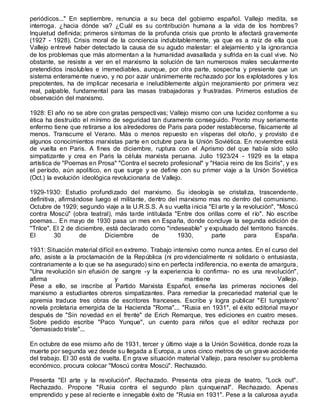 periódicos..." En septiembre, renuncia a su beca del gobierno español. Vallejo medita, se
interroga. ¿hacia dónde va? ¿Cuál es su contribución humana a la vida de los hombres?
Inquietud definida; primeros síntomas de la profunda crisis que pronto le afectará gravemente
(1927 - 1928). Crisis moral de la conciencia indubitablemente, ya que es a raíz de ella que
Vallejo entrevé haber detectado la causa de su agudo malestar: el alejamiento y la ignorancia
de los problemas que más atormentan a la humanidad avasallada y sufrida en la cual vive. No
obstante, se resiste a ver en el marxismo la solución de tan numerosos males secularmente
pretendidos insolubles e irremediables, aunque, por otra parte, sospecha y presiente que un
sistema enteramente nuevo, y no por azar unánimemente rechazado por los explotadores y los
prepotentes, ha de implicar necesaria e ineludiblemente algún mejoramiento por primera vez
real, palpable, fundamental para las masas trabajadoras y frustradas. Primeros estudios de
observación del marxismo.
1928: El año no se abre con gratas perspectivas; Vallejo mismo con una lucidez conforme a su
ética ha destruído el mínimo de seguridad tan duramente conseguido. Pronto muy seriamente
enfermo tiene que retirarse a los alrededores de Paris para poder restablecerse, físicamente al
menos. Transcurre el Verano. Más o menos repuesto en vísperas del otoño, y provisto d e
algunos conocimientos marxistas parte en octubre para la Unión Soviética. En noviembre está
de vuelta en Paris. A fines de diciembre, ruptura con el Aprismo del que había sido sólo
simpatizante y crea en Paris la célula marxista peruana. Julio 1923/24 - 1929 es la etapa
artística de "Poemas en Prosa" "Contra el secreto profesional" y "Hacia reino de los Sciris", y es
el período, aún apolítico, en que surge y se define con su primer viaje a la Unión Soviética
(Oct.) la evolución ideológica revolucionaria de Vallejo.
1929-1930: Estudio profundizado del marxismo. Su ideología se cristaliza, trascendente,
definitiva, afirmándose luego el militante, dentro del marxismo mas no dentro del comunismo.
Octubre de 1929; segundo viaje a la U.R.S.S. A su vuelta inicia "El arte y la revolución", "Moscú
contra Moscú" (obra teatral), más tarde intitulada "Entre dos orillas corre el río". No escribe
poemas... En mayo de 1930 pasa un mes en España, donde concluye la segunda edición de
"Trilce". El 2 de diciembre, está declarado como "indeseable" y expulsado del territorio francés.
El 30 de Diciembre de 1930, parte para España.
1931: Situación material difícil en extremo. Trabajo intensivo como nunca antes. En el curso del
año, asiste a la proclamación de la República (ni providencialmente ni solidario o entusiasta,
contrariamente a lo que se ha asegurado) sino en perfecta indiferencia, no exenta de amargura,
"Una revolución sin efusión de sangre -y la experiencia lo confirma- no es una revolución",
afirma y mantiene Vallejo.
Pese a ello, se inscribe al Partido Marxista Español, enseña las primeras nociones del
marxismo a estudiantes obreros simpatizantes. Para remediar la precariedad material que le
apremia traduce tres obras de escritores franceses. Escribe y logra publicar "El tungsteno'
novela proletaria emergida de la Hacienda "Roma"... "Rusia en 1931", el éxito editorial mayor
después de "Sin novedad en el frente" de Erich Remarque, tres ediciones en cuatro meses.
Sobre pedido escribe "Paco Yunque", un cuento para niños que el editor rechaza por
"demasiado triste"...
En octubre de ese mismo año de 1931, tercer y último viaje a la Unión Soviética, donde roza la
muerte por segunda vez desde su llegada a Europa, a unos cinco metros de un grave accidente
del trabajo. El 30 está de vuelta. En grave situación material Vallejo, para resolver su problema
económico, procura colocar "Moscú contra Moscú". Rechazado.
Presenta "El arte y la revolución". Rechazado. Presenta otra pieza de teatro, "Lock out".
Rechazado. Propone "Rusia contra el segundo plan quinquenal". Rechazado. Apenas
emprendido y pese al reciente e innegable éxito de "Rusia en 1931". Pese a la calurosa ayuda
 