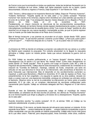 de Carcia Lorca que le acompaña en todas sus gestiones, todas las tentativas fracasarán por la
violencia e ideología de sus obras. Vallejo que había esperado mucho de su teatro, queda
desconcertado. Decide su regreso a Francia y dejó España el 11 de Febrero de 1932.
1932. Tercera y última etapa en la trayectoria literaria de Vallejo. Etapa de "Poemas Humanos",
"Colacho hermanos", "España aparta de mi este cáliz" y "La piedra cansada" "Poemas
humanos" han nacido en la inmensa y lejana Unión Soviética con unas estrofas que escribe en
el curso de su tercer viaje. Y se proseguirán algunos meses después con su llegada a Paris en
febrero de 1932 hasta el 21 de noviembre de 1937.
Paralelamente, en ningún momento se desvincula de los acontecimientos sociopolíticos.
Aunque sólo "tolerado en territorio francés donde regresó clandestinamente asiste a una de las
más peligrosas manifestaciones de aquella época contra "Las cruces de fuego" (partido de ultra
derecha) con el riesgo de una nueva expulsión, irremediable ya ésta, ya que no podría regresar
o de su muerte por las balas fascistas en la Plaza de la Concordia.
Mas el tiempo transcurre y sus poemas se acumulan en el cajón, donde desde 1928, yacen
"Poemas en Prosa". "A qué escribir poemas", exclama un día Vallejo, "¿Para qué y para quién?
¿Para el cajón?". . . Y leeremos después de su muerte. "Y, ya no puedo más con tanto cajón. . .
"
A principios de 1935 se decide sin embargo a proponer una selección de sus versos a un editor
de Madrid quien aceptará la propuesta. Por extraña adversidad no le llegará la respuesta
afirmativa a Vallejo -quien no insistía jamás- hasta que estuvo declarada la guerra civil en
España.
En 1936 Vallejo se resuelve políticamente a un "reposo forzado" diremos debido a la
intransigencia que él opone a lo que llama "las medias tintas". Entre otras divergencias no
podrá admitir un "frente popular". Pero la guerra civil surge en España (Julio 36) y ante la
magnitud del acontecimiento, Vallejo depone toda discrepancia, colaborando de inmediato en la
creación de "Comités de Defensa", meetings, colectas de fondo, emprende una serie de
artículos en los que denuncia lo inicuo de la no-intervención, sólo provechosa al fascismo no
tanto franquista que internacional. Mas el desarrollo en los acontecimientos aumentan su
inquietud, y parte para Barcelona y Madrid en diciembre. El 31 está de regreso en Paris. Sus
presentimientos no le han engañado y la angustia lo aparta de su obra poética. Llevado sin
duda y a pesar suyo por una esperanza irreductible, prosigue sin embargo sus artículos contra
el fascismo. Observa cómo la red de la pretendida no-intervención se cierra sobre el pueblo
asesinado. El 2 de Julio, en un congreso internacional de escritores antifascistas parte
nuevamente para España. Vallejo es nombrado delegado del Perú. Regresó el 12 del mismo
mes.
Durante el mes de Setiembre bruscamente surge de Vallejo el monólogo de meses
interminables, en alrededor de 80 días escribe 25 poemas, los últimos de "Poemas Humanos"
es a la misma España que dirige su plegaria y el exceso de su desesperación, "España, aparta
de mi este cáliz".
Durante diciembre escribe "La piedra cansada". El 31, al abrirse 1938, en Vallejo se ha
quebrado extrañamente el poeta y el escritor.
1938: El domingo 13 de marzo, se tiende después del almuerzo para reposar un instante. Al día
siguiente tiene fiebre. . . carece totalmente de apetito. . . amigos médicos compatriotas suyos le
visitan recetándole una que otra pastilla sin tratarlo propiamente -Vallejo está mucho más grave
de lo que ellos creen-. Paternal, pero despreocupado, Arias Schreiber, entre otros, exclama:
 