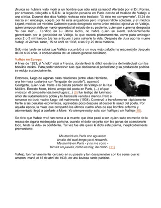 ¡Nunca se hubiera visto morir a un hombre que sólo está cansado! Alertado por el Dr. Porras,
por entonces delegado a S.D.N. la legación peruana en París decide el traslado de Vallejo a
una clínica. Durante dos días Vallejo rechaza este traslado: "Si ésto me compromete". El 24 de
marzo sin embargo, acepta por fin esta angustiosa pero imprescindible solución, y el médico
Lejard, médico del ministro Calderón queda designado como único médico ejecutivo de Vallejo,
quien tampoco atribuye mayor gravedad al estado de su paciente, quien por suprema desgracia
"le cae mal".... Tendido en su último lecho, no habrá quien se sienta suficientemente
garantizado por la genialidad de Vallejo, la que nacerá póstumamente, como para arriesgar
unos 2 o 3 mil francos (de los antiguos ) para salvarle la vida. Después de dura agonía muere
Vallejo el viernes santo, 15 de abril de 1938, a las 9 y 20 de la mañana.
Sólo más tarde se sabrá que Vallejo sucumbió a un muy viejo paludismo reaparecido después
de 20 ó 25 años, a consecuencia de un estado general debilitado.
Vallejo en Europa
A fines de 1923, el "cholo" viajó a Francia, donde llevó la difícil existencia del intelectual con los
bolsillos vacíos. Para poder sobrevivir tuvo que dedicarse al periodismo y su producción poética
se redujo sustancialmente.
Entonces, luego de algunas otras relaciones (entre ellas Henriette,
una hermosa costurera con "lenguaje de cocotte"), apareció
Georgette, quien vivía frente a la oscura pensión de Vallejo en la Rue
Molière. Ernesto More, íntimo amigo del poeta en París, (...) el que
vivió con él compartiendo mendrugos (...) (9) fue testigo del luminoso
amor del sudamericano pobre y la francesita venida a menos. Pero el
romance no duró mucho luego del matrimonio (1934). Comenzó a transformarse rápidamente
frente a las penurias económicas, agravadas poco después al decaer la salud del poeta. Por
aquella época, la mujer que compartió los últimos cuatro años de ese hombre enfermo y
atormentado llegó a confiarle a More: Yo siempre estoy sola, con Vallejo o sin Vallejo (10).
Se diría que Vallejo vivió tan cerca a la muerte que ésta pasó a ser -quien sabe en medio de la
resaca de alguna madrugada parisina, cuando el dolor se junta con las ganas de abandonarlo
todo, hasta la vida- su confidente. Tal vez fue ella quien le dictó este poema, inexplicablemente
premonitorio:
Me moriré en París con aguacero
un día del cual tengo ya el recuerdo.
Me moriré en París - y no me corro -
tal vez un jueves, como es hoy, de otoño. (11)
Vallejo, tan humanamente cercano en su poesía y tan desaprensivo con los seres que lo
amaron, murió el 15 de abril de 1938, en una lluviosa tarde parisina.
 