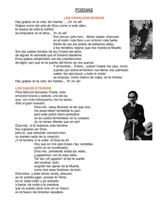 POEMAS
LOS HERALDOS NEGROS
Hay golpes en la vida, tan fuertes ... ¡Yo no sé!
Golpes como del odio de Dios; como si ante ellos,
la resaca de todo lo sufrido
se empozara en el alma... Yo no sé!
Son pocos; pero son... Abren zanjas obscuras
en el rostro más fiero y en el lomo más fuerte.
Serán tal vez los potros de bárbaros atilas;
o los heraldos negros que nos manda la Muerte.
Son las caídas hondas de los Cristos del alma,
de alguna fe adorable que el Destino blasfema.
Esos golpes sangrientos son las crepitaciones
de algún pan que en la puerta del horno se nos quema.
Y el hombre... Pobre... pobre! Vuelve los ojos, como
cuando por sobre el hombro nos llama una palmada;
vuelve los ojos locos, y todo lo vivido
se empoza, como charco de culpa, en la mirada.
Hay golpes en la vida, tan fuertes... Yo no sé!
LOS DADOS ETERNOS
Para Manuel Gonzales Prada, esta
emoción bravía y selecta, una de las
que, con más entusiasmo, me ha aplau-
dido el gran maestro.
Dios mío, estoy llorando el sér que vivo;
me pesa haber tomádote tu pan;
pero este pobre barro pensativo
no es costra fermentada en tu costado:
¡tú no tienes Marías que se van!
Dios mío, si tú hubieras sido hombre,
hoy supieras ser Dios;
pero tú, que estuviste siempre bien,
no sientes nada de tu creación.
¡Y el hombre sí te sufre: el Dios es él!
Hoy que en mis ojos brujos hay candelas,
como en un condenado,
Dios mío, prenderás todas tus velas,
y jugaremos con el viejo dado.
Tal vez ¡oh jugador! al dar la suerte
del universo todo,
surgirán las ojeras de la Muerte,
como dos ases fúnebres de lodo.
Dios míos, y esta noche sorda, obscura,
ya no podrás jugar, porque la Tierra
es un dado roído y ya redondo
a fuerza de rodar a la aventura,
que no puede parar sino en un hueco,
en el hueco de inmensa sepultura.
 