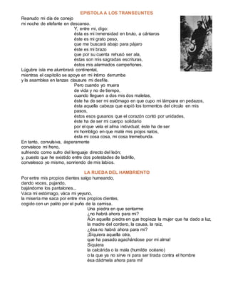EPISTOLA A LOS TRANSEUNTES
Reanudo mi día de conejo
mi noche de elefante en descanso.
Y, entre mi, digo:
ésta es mi inmensidad en bruto, a cántaros
éste es mi grato peso,
que me buscará abajo para pájaro
éste es mi brazo
que por su cuenta rehusó ser ala,
éstas son mis sagradas escrituras,
éstos mis alarmados campeñones.
Lúgubre isla me alumbrará continental,
mientras el capitolio se apoye en mi íntimo derrumbe
y la asamblea en lanzas clausure mi desfile.
Pero cuando yo muera
de vida y no de tiempo,
cuando lleguen a dos mis dos maletas,
éste ha de ser mi estómago en que cupo mi lámpara en pedazos,
ésta aquella cabeza que expió los tormentos del círculo en mis
pasos,
éstos esos gusanos que el corazón contó por unidades,
éste ha de ser mi cuerpo solidario
por el que vela el alma individual; éste ha de ser
mi hombligo en que maté mis piojos natos,
ésta mi cosa cosa, mi cosa tremebunda.
En tanto, convulsiva, ásperamente
convalece mi freno,
sufriendo como sufro del lenguaje directo del león;
y, puesto que he existido entre dos potestades de ladrillo,
convalesco yo mismo, sonriendo de mis labios.
LA RUEDA DEL HAMBRIENTO
Por entre mis propios dientes salgo humeando,
dando voces, pujando,
bajándome los pantalones...
Váca mi estómago, váca mi yeyuno,
la miseria me saca por entre mis propios dientes,
cogido con un palito por el puño de la camisa.
Una piedra en que sentarme
¿no habrá ahora para mi?
Aún aquella piedra en que tropieza la mujer que ha dado a luz,
la madre del cordero, la causa, la raiz,
¿ésa no habrá ahora para mi?
¡Siquiera aquella otra,
que ha pasado agachándose por mi alma!
Siquiera
la calcárida o la mala (humilde océano)
o la que ya no sirve ni para ser tirada contra el hombre
ésa dádmela ahora para mí!
 