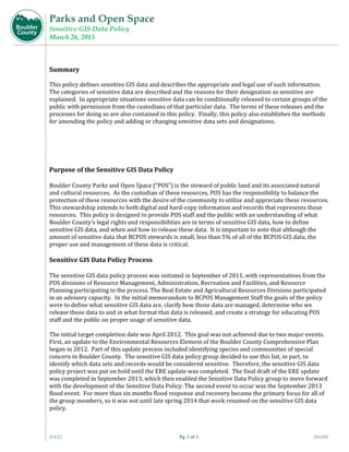 Parks and Open Space
Sensitive GIS Data Policy
March 26, 2015
{FILE} Pg. 1 of 1 2012/05
Summary	
	
This	policy	defines	sensitive	GIS	data	and	describes	the	appropriate	and	legal	use	of	such	information.		
The	categories	of	sensitive	data	are	described	and	the	reasons	for	their	designation	as	sensitive	are	
explained.		In	appropriate	situations	sensitive	data	can	be	conditionally	released	to	certain	groups	of	the	
public	with	permission	from	the	custodians	of	that	particular	data.		The	terms	of	these	releases	and	the	
processes	for	doing	so	are	also	contained	in	this	policy.		Finally,	this	policy	also	establishes	the	methods	
for	amending	the	policy	and	adding	or	changing	sensitive	data	sets	and	designations.		
	
	
	
	
Purpose	of	the	Sensitive	GIS	Data	Policy	
	
Boulder	County	Parks	and	Open	Space	(“POS”)	is	the	steward	of	public	land	and	its	associated	natural	
and	cultural	resources.		As	the	custodian	of	these	resources,	POS	has	the	responsibility	to	balance	the	
protection	of	these	resources	with	the	desire	of	the	community	to	utilize	and	appreciate	these	resources.		
This	stewardship	extends	to	both	digital	and	hard‐copy	information	and	records	that	represents	those	
resources.		This	policy	is	designed	to	provide	POS	staff	and	the	public	with	an	understanding	of	what	
Boulder	County’s	legal	rights	and	responsibilities	are	in	terms	of	sensitive	GIS	data,	how	to	define	
sensitive	GIS	data,	and	when	and	how	to	release	these	data.		It	is	important	to	note	that	although	the	
amount	of	sensitive	data	that	BCPOS	stewards	is	small,	less	than	5%	of	all	of	the	BCPOS	GIS	data,	the	
proper	use	and	management	of	these	data	is	critical.	
Sensitive	GIS	Data	Policy	Process	
	
The	sensitive	GIS	data	policy	process	was	initiated	in	September	of	2011,	with	representatives	from	the	
POS	divisions	of	Resource	Management,	Administration,	Recreation	and	Facilities,	and	Resource	
Planning	participating	in	the	process.	The	Real	Estate	and	Agricultural	Resources	Divisions	participated	
in	an	advisory	capacity.		In	the	initial	memorandum	to	BCPOS	Management	Staff	the	goals	of	the	policy	
were	to	define	what	sensitive	GIS	data	are,	clarify	how	those	data	are	managed,	determine	who	we	
release	those	data	to	and	in	what	format	that	data	is	released,	and	create	a	strategy	for	educating	POS	
staff	and	the	public	on	proper	usage	of	sensitive	data.			
	
The	initial	target	completion	date	was	April	2012.		This	goal	was	not	achieved	due	to	two	major	events.		
First,	an	update	to	the	Environmental	Resources	Element	of	the	Boulder	County	Comprehensive	Plan	
began	in	2012.		Part	of	this	update	process	included	identifying	species	and	communities	of	special	
concern	in	Boulder	County.		The	sensitive	GIS	data	policy	group	decided	to	use	this	list,	in	part,	to	
identify	which	data	sets	and	records	would	be	considered	sensitive.		Therefore,	the	sensitive	GIS	data	
policy	project	was	put	on	hold	until	the	ERE	update	was	completed.		The	final	draft	of	the	ERE	update	
was	completed	in	September	2013,	which	then	enabled	the	Sensitive	Data	Policy	group	to	move	forward	
with	the	development	of	the	Sensitive	Data	Policy.	The	second	event	to	occur	was	the	September	2013	
flood	event.		For	more	than	six	months	flood	response	and	recovery	became	the	primary	focus	for	all	of	
the	group	members,	so	it	was	not	until	late	spring	2014	that	work	resumed	on	the	sensitive	GIS	data	
policy.	
	
 