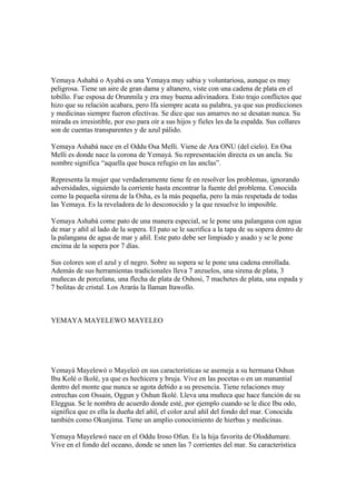 Yemaya Ashabá o Ayabá es una Yemaya muy sabia y voluntariosa, aunque es muy
peligrosa. Tiene un aire de gran dama y altanero, viste con una cadena de plata en el
tobillo. Fue esposa de Orunmila y era muy buena adivinadora. Esto trajo conflictos que
hizo que su relación acabara, pero Ifa siempre acata su palabra, ya que sus predicciones
y medicinas siempre fueron efectivas. Se dice que sus amarres no se desatan nunca. Su
mirada es irresistible, por eso para oír a sus hijos y fieles les da la espalda. Sus collares
son de cuentas transparentes y de azul pálido.
Yemaya Ashabá nace en el Oddu Osa Melli. Viene de Ara ONU (del cielo). En Osa
Melli es donde nace la corona de Yemayá. Su representación directa es un ancla. Su
nombre significa “aquella que busca refugio en las anclas”.
Representa la mujer que verdaderamente tiene fe en resolver los problemas, ignorando
adversidades, siguiendo la corriente hasta encontrar la fuente del problema. Conocida
como la pequeña sirena de la Osha, es la más pequeña, pero la más respetada de todas
las Yemaya. Es la reveladora de lo desconocido y la que resuelve lo imposible.
Yemaya Ashabá come pato de una manera especial, se le pone una palangana con agua
de mar y añil al lado de la sopera. El pato se le sacrifica a la tapa de su sopera dentro de
la palangana de agua de mar y añil. Este pato debe ser limpiado y asado y se le pone
encima de la sopera por 7 días.
Sus colores son el azul y el negro. Sobre su sopera se le pone una cadena enrollada.
Además de sus herramientas tradicionales lleva 7 anzuelos, una sirena de plata, 3
muñecas de porcelana, una flecha de plata de Oshosi, 7 machetes de plata, una espada y
7 bolitas de cristal. Los Ararás la llaman Itawollo.
YEMAYA MAYELEWO MAYELEO
Yemayá Mayelewó o Mayeleó en sus características se asemeja a su hermana Oshun
Ibu Kolé o Ikolé, ya que es hechicera y bruja. Vive en las pocetas o en un manantial
dentro del monte que nunca se agota debido a su presencia. Tiene relaciones muy
estrechas con Ossain, Oggun y Oshun Ikolé. Lleva una muñeca que hace función de su
Eleggua. Se le nombra de acuerdo donde esté, por ejemplo cuando se le dice Ibu odo,
significa que es ella la dueña del añil, el color azul añil del fondo del mar. Conocida
también como Okunjima. Tiene un amplio conocimiento de hierbas y medicinas.
Yemaya Mayelewó nace en el Oddu Iroso Ofun. Es la hija favorita de Oloddumare.
Vive en el fondo del oceano, donde se unen las 7 corrientes del mar. Su característica
 