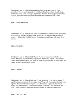 Esta Yemaya nace en el Oddu Oggunda Iroso. Es de la tierra de Ayatero. Come
codornices. Vive en una tinaja de barro con 21 conchas, lleva un bote sobre la tinaja.
Este bote se carga con el ossain que le pertenece. También lleva siete peces de madera
de cedro que viven dentro de ella. En este camino se viste en azul claro o coral.
YEMAYA IBU ELOGUO
Esta Yemaya nace en el Oddu Oddi Iroso. Es la dueña de la fortuna que hay en el fondo
del oceano. En su sopera lleva una mano de caracoles en una cajita. Lleva 9 piedras, 7
negras y 2 del arrecife. También lleva su Eleggua dentro de ella que es la mitad de un
caracol.
YEMAYA AKERE
Esta Yemaya nace en el Oddu Oddi Ojuani. Vive en las partes mas profundas del
océano. Lleva una pequeña muñeca de porcelana dentro de su sopera. Lleva también
carapachos de tortuga marina, una flecha de plata, un bote de cedro, un pez de plata, una
espada de plata y siete bolas de cristal
YEMAYA ORO
Esta Yemaya nace en el Oddu Oddi Osa. Es muy misteriosa y vive con los egguns. El
significado de su nombre es “la sirena que canta”. Esta es la Yemaya que despierta a los
espíritus. Su comida favorita es el pato. Lleva dentro de su sopera una mascara de
bronce, una espada de plata, siete conchas marinas y 7 platos. Lleva una corona que
tiene 7 remos, 7 anillos, 7 campanas, un ancla, un sol, un machete y una brújula.
YEMAYA ATARAWA
 