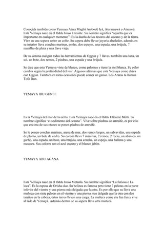 Conocida también como Yemaya Atara Magbá Anibodé Iyá, Ataramawá o Atarawá.
Esta Yemaya nace en el Oddu Iroso Elleunle. Su nombre significa “aquella que es
importante en cualquier momento”. Es la dueña de los tesoros del oceano y de la tierra.
Vive en una sopera sobre un cofre. Su sopera debe llevar joyería alrededor, además en
su interior lleva conchas marinas, perlas, dos espejos, una espada, una brújula, 7
manillas de plata y una llave vieja.
De su corona cuelgan todas las herramientas de Oggun y 7 llaves, también una luna, un
sol, un bote, dos remos, 2 piedras, una espada y una brújula.
Se dice que esta Yemaya viste de blanco, come palomas y tiene la piel blanca. Su color
cambia según la profundidad del mar. Algunos afirman que esta Yemaya come chiva
con Oggun. También en raras ocasiones puede comer un ganso. Los Araras la llaman
Tofo Dun.
YEMAYA IBU GUNLE
Es la Yemaya del mar de la orilla. Esta Yemaya nace en el Oddu Elleunle Melli. Su
nombre significa “el sedimento del oceano”. Vive sobre piedras de arrecife, es por ello
que encima de sus otanes se ponen piedras de arrecife.
Se le ponen conchas marinas, arena de mar, dos remos largos, un salvavidas, una espada
de plomo, un bote de cedro. Su corona lleva 7 manillas, 2 remos, 2 rocas, un abanico, un
garfio, una espada, un bote, una brújula, una concha, un espejo, una ballena y una
mascara. Sus colores son el azul oscuro y el blanco jabón.
YEMAYA ABU AGANA
Esta Yemaya nace en el Oddu Iroso Metanla. Su nombre significa “La furiosa o La
loca”. Es la esposa de Orisha oko. Su belleza es famosa pero tiene 7 pelotas en la parte
inferior del vientre y una pierna más delgada que la otra. Es por ello que su lleva una
muñeca con siete pelotas en el vientre y una pierna mas delgada que la otra con dos
tarritos en la cabeza, estos tarros llevan una carga. La muñeca come etu fun fun y vive
al lado de Yemayá. Además dentro de su sopera lleva otra muñeca.
 