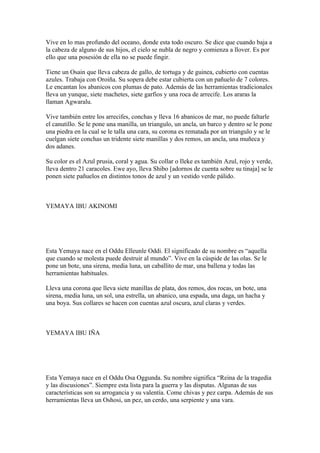 Vive en lo mas profundo del oceano, donde esta todo oscuro. Se dice que cuando baja a
la cabeza de alguno de sus hijos, el cielo se nubla de negro y comienza a llover. Es por
ello que una posesión de ella no se puede fingir.
Tiene un Osain que lleva cabeza de gallo, de tortuga y de guinea, cubierto con cuentas
azules. Trabaja con Oroiña. Su sopera debe estar cubierta con un pañuelo de 7 colores.
Le encantan los abanicos con plumas de pato. Además de las herramientas tradicionales
lleva un yunque, siete machetes, siete garfios y una roca de arrecife. Los araras la
llaman Agwaralu.
Vive también entre los arrecifes, conchas y lleva 16 abanicos de mar, no puede faltarle
el canutillo. Se le pone una manilla, un triangulo, un ancla, un barco y dentro se le pone
una piedra en la cual se le talla una cara, su corona es rematada por un triangulo y se le
cuelgan siete conchas un tridente siete manillas y dos remos, un ancla, una muñeca y
dos adanes.
Su color es el Azul prusia, coral y agua. Su collar o Ileke es también Azul, rojo y verde,
lleva dentro 21 caracoles. Ewe ayo, lleva Shibo [adornos de cuenta sobre su tinaja] se le
ponen siete pañuelos en distintos tonos de azul y un vestido verde pálido.
YEMAYA IBU AKINOMI
Esta Yemaya nace en el Oddu Elleunle Oddi. El significado de su nombre es “aquella
que cuando se molesta puede destruir al mundo”. Vive en la cúspide de las olas. Se le
pone un bote, una sirena, media luna, un caballito de mar, una ballena y todas las
herramientas habituales.
Lleva una corona que lleva siete manillas de plata, dos remos, dos rocas, un bote, una
sirena, media luna, un sol, una estrella, un abanico, una espada, una daga, un hacha y
una boya. Sus collares se hacen con cuentas azul oscura, azul claras y verdes.
YEMAYA IBU IÑA
Esta Yemaya nace en el Oddu Osa Oggunda. Su nombre significa “Reina de la tragedia
y las discusiones”. Siempre esta lista para la guerra y las disputas. Algunas de sus
características son su arrogancia y su valentía. Come chivas y pez carpa. Además de sus
herramientas lleva un Oshosi, un pez, un cerdo, una serpiente y una vara.
 